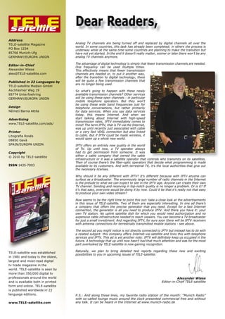 TELE
satellite
                                   Dear Readers,
Address
TELE-satellite Magazine            Analog TV channels are being turned off and replaced by digital channels all over the
                                   world. In some countries, this task has already been completed; in others the process is
PO Box 1234                        underway while at the same time some countries are planning to make the transition but
85766 Munich-Ufg                   have not yet started. In the end it doesn’t really matter, sooner or later there won’t be any
GERMANY/EUROPA UNION               analog TV channels anymore.

                                   The advantage of digital technology is simply that fewer transmission channels are needed.
Editor-in-Chief
                                   One frequency can be used multiple times.
Alexander Wiese                    This effectively means that fewer transmission
alex@TELE-satellite.com            channels are needed or, to put it another way,
                                   after the transition to digital technology, there
Published in 22 Languages by       will be quite a few transmission channels that
                                   are no longer being used.
TELE-satellite Medien GmbH
Aschheimer Weg 19                  So what’s going to happen with these newly
85774 Unterfoehring                available transmission channels? Other services
GERMANY/EUROPA UNION               will be using these open channels - in particular
                                   mobile telephone operators. But they won’t
                                   be using these wide band frequencies just for
Design                             telephone conversations, but rather primarily
Németi Barna Attila                for data services. When you say data services
                                   today, this means Internet. And when we
Advertising                        start talking about Internet with high-speed
                                   transmission rates, IPTV immediately comes to
www.TELE-satellite.com/ads/        mind! The term IPTV, that is TV via the Internet,
                                   was up until recently just associated with cable
Printer                            or a very fast VDSL connection but also linked
���������������                    to cable. But if IPTV could be made wireless, it
                                   would open up a whole new world.
08850 Gavà
SPAIN/EUROPA UNION                 IPTV offers an entirely new quality in the world
                                   of TV. Up until now, a TV operator always
Copyright                          had to get permission from someone. It was
© 2010 by TELE-satellite           either a cable company that owned the cable
                                   infrastructure or it was a satellite operator that controls who transmits on its satellites.
                                   ����� ��� ������� �������� ���� ����������� ���������� ����� ������� ����� ������������ ��� �����
ISSN 1435-7003                     available to its customers. And with terrestrial TV, it’s the local authorities that give out
                                   the necessary licenses.

                                   Why should it be any different with IPTV? It’s different because with IPTV anyone can
                                   surface as a broadcaster. The enormously large number of radio channels in the Internet
                                   is the prelude to what we can expect to see in the IPTV age. Anyone can create their own
                                   TV channel. Sending and receiving in top-notch quality is no longer a problem. Or is it? If
                                   it’s that easy, everyone would be doing it by now. Could it be that it’s really not that easy
                                   to produce your own video stream?

                                   Now seems to be the right time to point this out: take a close look at the advertisements
                                   in this issue of TELE-satellite. Two of them are especially interesting. In one ad there’s
                                   a company that offers the precise generator that you need. Except for a fast Internet
                                   connection, the generator is all you need to produce IPTV. And there you have it: your
                                   own TV station. No uplink satellite dish for which you would need authorization and no
                                   expensive cable infrastructure needed to reach viewers. You can become a TV broadcaster
                                   for just a small investment. And regarding IPTV, for sure soon there will be IPTV receivers
                                   with antenna connections for terrestrially transmitted mobile stations - see above.

                                   The second ad you might notice is not directly connected to IPTV but instead has to do with
                                   a related subject: this company offers Internet-via-satellite and links this with telephone
                                   ��������������������������������������������������������������������������������������������
                                   future. A technology that up until now hasn’t had that much attention and was for the most
                                   part overlooked by TELE-satellite is now gaining recognition.

                                   Naturally, we plan to bring detailed test reports regarding these new and exciting
TELE-satellite was established
                                   possibilities to you in upcoming issues of TELE-satellite.
in 1981 and today is the oldest,
largest and most-read digital
tv trade magazine in the
world. TELE-satellite is seen by
more than 350,000 digital tv
professionals around the world                                                                              Alexander Wiese
and is available both in printed                                                                  Editor-in-Chief TELE-satellite
form and online. TELE-satellite
is published worldwide in 22
language editions.                 P.S.: And along these lines, my favorite radio station of the month: “Munich Radio”
                                   with so-called lounge music around the clock presented commercial free and without
www.TELE-satellite.com             any talk. It can be heard in the Internet at www.munich-radio.de
 