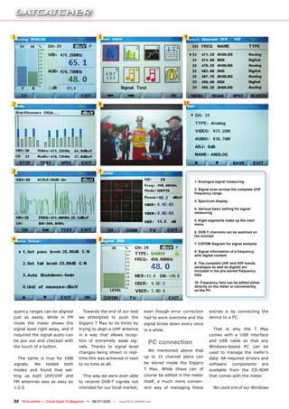 1                                                   5                                             9




2                                                   6                                             10




3                                                   7

                                                                                                       1. Analogue signal measuring

                                                                                                       2. Signal scan across the complete UHF
                                                                                                       frequency range

                                                                                                       3. Spectrum display

                                                                                                       4. Various basic setting for signal
                                                                                                       measuring

                                                                                                       5. Eight segments make up the main
                                                                                                       menu

                                                                                                       6. DVB-T channels can be watched on
                                                                                                       the monitor
4                                                   8
                                                                                                       7. COFDM diagram for signal analysis

                                                                                                       8. Signal information of a frequency
                                                                                                       with digital content

                                                                                                       9. The complete UHF and VHF bands
                                                                                                       (analogue as well as digital) are
                                                                                                       included in the pre-stored frequency
                                                                                                       lists

                                                                                                       10. Frequency lists can be edited either
                                                                                                       directly on the meter or conveniently
                                                                                                       on the PC




quency ranges can be aligned              Towards the end of our test          even though error correction     entries is by connecting the
just as easily. While in FM            we attempted to push the                had to work overtime and the     device to a PC.
mode the meter shows the               Digipro T Max to its limits by          signal broke down every once
signal level right away, and if        trying to align a UHF antenna           in a while.                        That is why the T Max
required the signal audio can          in a way that allows recep-                                              comes with a USB interface
be put out and checked with            tion of extremely weak sig-
                                                                                  PC connection                 and USB cable so that any
the touch of a button.                 nals. Thanks to signal level                                             Windows-based PC can be
                                                                                  We mentioned above that
                                       changes being shown in real-                                             used to manage the meter’s
    The same is true for DAB           time this was achieved in next          up to 15 channel plans can       data. All required drivers and
signals.    We     tested     both     to no time at all.                      be stored inside the Digipro     software      components          are
modes and found that set-                                                      T Max. While these can of        available from the CD-ROM
ting up both UHF/VHF and                  This way we were even able           course be edited in the meter    that comes with the meter.
FM antennas was as easy as             to receive DVB-T signals not            itself, a much more conven-
1-2-3.                                 intended for our local market,          ient way of managing these         We used one of our Windows


32 TELE-satellite — Global Digital TV Magazine — 06-07/2010 — www.TELE-satellite.com
 