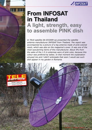 From INFOSAT
                                            in Thailand
                                            A light, strength, easy
                                            to assemble PINK dish
                                            In TELE-satellite 06-07/2009 we presented the satellite
                                            antenna manufacturer INFOSAT from Thailand. The report was
                                            accompanied by a picture of a big antenna made of pink-colored
                                            mesh, which was also on the magazine’s cover. It was one of the
                                            most eyecatching items of this manufacturer. About 5% from
                                            the sales of the 1.5 m antennas were of pink color, because this
                                            colour was prefered by ladies. In that moment the explanation
                                            amused me and I didn’t anticipate that soon I would see such
                                            dish appear in my garden in Romania.




                           06-07/2010
                                 H
        INFOSAT C-BAND DIS
                       tweight mesh dish,
Easy to mount and ligh          rs
         available in many colo




                                                             www.TELE-satellite.com — 06-07/2010 —   TELE-satellite — Global Digital TV Magazine   35
 