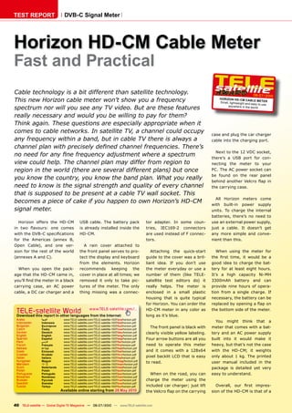 TEST REPORT                    DVB-C Signal Meter




Horizon HD-CM Cable Meter
Fast and Practical
Cable technology is a bit different than satellite technology.                                                                                           06-07/2010
This new Horizon cable meter won’t show you a frequency                                                                           HOR IZON HD- CM CAB
                                                                                                                                  Small, lightweight and
                                                                                                                                                          LE METER
                                                                                                                                                         easy to use
spectrum nor will you see any TV video. But are these features                                                                          any where in the wor ld


really necessary and would you be willing to pay for them?
Think again. These questions are especially appropriate when it
comes to cable networks. In satellite TV, a channel could occupy                                                              case and plug the car charger
any frequency within a band, but in cable TV there is always a                                                                cable into the charging port.
����������������������������������������������������������������
                                                                                                                                Next to the 12 VDC socket,
����������������������������������������������������������                                                                    there’s a USB port for con-
view could help. The channel plan may differ from region to                                                                   necting the meter to your
region in the world (there are several different plans) but once                                                              PC. The AC power socket can
                                                                                                                              be found on the rear panel
you know the country, you know the band plan. What you really                                                                 ������� �������� ������� ���� ���
need to know is the signal strength and quality of every channel                                                              the carrying case.
that is supposed to be present at a cable TV wall socket. This
                                                                                                                                All Horizon meters come
becomes a piece of cake if you happen to own Horizon’s HD-CM                                                                  with built-in power supply
signal meter.                                                                                                                 units. To charge the internal
                                                                                                                              batteries, there’s no need to
  Horizon offers the HD-CM                USB cable. The battery pack                      tor adapter. In some coun-         use an external power supply,
��� ���� ��������� ���� ������            is already installed inside the                  tries, IEC169-2 connectors         just a cable. It doesn’t get
�����������������������������             HD-CM.                                           are used instead of F connec-      any more simple and conve-
for the Americas (annex B,                                                                 tors.                              nient than this.
Open Cable), and one ver-                   A rain cover attached to
sion for the rest of the world            the front panel serves to pro-                      Attaching the quick-start          When using the meter for
(annexes A and C).                        tect the display and keyboard                    guide to the cover was a bril-     ���� ����� ������ ��� ������ ��� ��
                                          from the elements. Horizon                       liant idea. If you don’t use       good idea to charge the bat-
  When you open the pack-                 recommends keeping the                           the meter everyday or use a        tery for at least eight hours.
age that the HD-CM came in,               cover in place at all times; we                  number of them (like TELE-         It’s a high capacity Ni-MH
��������������������������������          removed it only to take pic-                     satellite test editors do) it      3300mAh battery and can
carrying case, an AC power                tures of the meter. The only                     really helps. The meter is         provide nine hours of opera-
cable, a DC car charger and a             thing missing was a connec-                      enclosed in a small plastic        tion from a single charge. If
                                                                                           housing that is quite typical      necessary, the battery can be
                                                                                           for Horizon. You can order the     �����������������������������

 TELE-satellite World                             www.TELE-satellite.com/...
 Download this report in other languages from the Internet:
                                                                                           HD-CM meter in any color as
                                                                                           long as it’s blue.
                                                                                                                              the bottom side of the meter.

 Arabic         �������       www.TELE-satellite.com/TELE-satellite-1007/ara/horizon.pdf
 Indonesian     Indonesia     www.TELE-satellite.com/TELE-satellite-1007/bid/horizon.pdf                                        You might think that a
 Bulgarian      ���������     www.TELE-satellite.com/TELE-satellite-1007/bul/horizon.pdf
 Czech          �����         www.TELE-satellite.com/TELE-satellite-1007/ces/horizon.pdf
                                                                                             The front panel is black with    meter that comes with a bat-
 German         Deutsch       www.TELE-satellite.com/TELE-satellite-1007/deu/horizon.pdf   clearly visible yellow labeling.   tery and an AC power supply
 English        English       www.TELE-satellite.com/TELE-satellite-1007/eng/horizon.pdf
 Spanish        Español       www.TELE-satellite.com/TELE-satellite-1007/esp/horizon.pdf   Four arrow buttons are all you     built into it would make it
 Farsi          � ����        www.TELE-satellite.com/TELE-satellite-1007/far/horizon.pdf
 French         Français      www.TELE-satellite.com/TELE-satellite-1007/fra/horizon.pdf   need to operate this meter         heavy, but that’s not the case
 Hebrew         �����         www.TELE-satellite.com/TELE-satellite-1007/heb/horizon.pdf
 Greek          ��������      www.TELE-satellite.com/TELE-satellite-1007/hel/horizon.pdf   and it comes with a 128x64         with the HD-CM; it weights
 Croatian       ��������      www.TELE-satellite.com/TELE-satellite-1007/hrv/horizon.pdf
 Italian        Italiano      www.TELE-satellite.com/TELE-satellite-1007/ita/horizon.pdf   pixel backlit LCD that is easy     only about 1 kg. The printed
 Hungarian      ������        www.TELE-satellite.com/TELE-satellite-1007/mag/horizon.pdf
                                                                                                                              user manual included in the
 Mandarin       ��            www.TELE-satellite.com/TELE-satellite-1007/man/horizon.pdf
                                                                                           to read.
 Dutch          Nederlands    www.TELE-satellite.com/TELE-satellite-1007/ned/horizon.pdf                                      package is detailed yet very
 Polish         ������        www.TELE-satellite.com/TELE-satellite-1007/pol/horizon.pdf
 Portuguese     Português     www.TELE-satellite.com/TELE-satellite-1007/por/horizon.pdf     When on the road, you can        easy to understand.
 Romanian       Românesc      www.TELE-satellite.com/TELE-satellite-1007/rom/horizon.pdf
 Russian        �������       www.TELE-satellite.com/TELE-satellite-1007/rus/horizon.pdf   charge the meter using the
 Swedish        �������       www.TELE-satellite.com/TELE-satellite-1007/sve/horizon.pdf
 Turkish        ������        www.TELE-satellite.com/TELE-satellite-1007/tur/horizon.pdf   included car charger; just lift      ��������� ���� ����� �������
                             Available online starting from �����������                    �������������������������������    sion of the HD-CM is that of a


40 TELE-satellite — Global Digital TV Magazine — 06-07/2010 — www.TELE-satellite.com
 