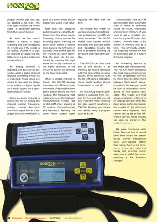 proper channel plan was set,           push of a down arrow button             replaces the MER with the              Unfortunately, the HD-CM
we started a full scan. The            displays the audio level value.         BER.                                 does not offer a fully automatic
scan goes through the entire                                                                                        scan in which all channels
cable TV bandwidth starting               Note that the displayed                We tested the meter on             would be found, measured
from the lowest channel.               audio frequency is slightly dif-        various analog and digital sig-      and stored in memory. If you
                                       ferent from the video carrier           nals available on two different      want to get a complete pic-
   As soon as the meter                frequency; this is normal for           cable networks. The HD-CM            ture for a given TV subscriber
detects a signal, it stops             an analog signal. Pressing the          locked onto signals without          socket, channels need to be
scanning and starts analyzing          down arrow button a second              any delay and provided stable        stored in memory one at a
it. It tells you if the signal is      time displays the C/N ratio in          and repeatable results. We           time. This isn’t really practi-
an analog channel or a digi-           decibels. Once all the data for         had no problems handling the         cal; hopefully Horizon will add
tal channel by displaying the          the channel has been identi-            keyboard and reading the dis-        an automatic scan in a future
letter A or D and a small icon         ����� ���� ����� ���� ��� ����          play.                                ����������������
representing it.                       tinued by pressing the right
                                       arrow button (to continue to              The HD-CM can also store             An interesting feature is
  An    analog   channel    is         the higher channels) or the             any of the results in its            the slope test measurement.
depicted with two uneven tri-          left arrow button (to continue          memory for future reference          The HD-CM meter compares
angles while a digital channel         to the lower channels).                 with the help of the up arrow        the level measurements of up
displays something similar to                                                  button. If you connect a PC to       ��� ���� ������������ ���������
a trapezoid. These icons are             When a digital channel is             the HD-CM using a USB cable,         to check that the differences
meant to represent the shape           found, the HD-CM displays               these results can then also be       between them aren’t exces-
of an analog or digital signal         frequency and RF level mea-             downloaded to that PC.               sive which, for example, could
as it would appear on a spec-          surements. Pressing the down                                                 be due to attenuation intro-
trum analyzer screen.                  arrow button shows the MER                An HDCM Log Reader appli-          duced by low quality coax
                                       ��������� ���� ���������� �����         cation is available from Hori-       ������� ���� �������� ���� �����
  When an analog channel is            rotates between the following           zon for free and lets you not        shown graphically in the form
found, the HD-CM shows the             measurements: symbol rate               only read the meter memory           of vertical bars but when the
channel number, frequency,             in kBd, QAM order, phasing of           but also export results to a         down arrow button is pressed,
analog channel descriptor              IQ vectors (normal/inverse)             ���� ���� ��������� ���� ��� �����   the results of the reference
and video signal level as a bar        and frequency. Pressing the             the results using a program          carrier were displayed. Any
graph and also numerically. A          down arrow button again                 such as Excel.                       carrier can be set as the ref-
                                                                                                                    erence carrier. These results
                                                                                                                    can also be stored in the
                                                                                                                    meter’s memory.

                                                                                                                      We were impressed with
                                                                                                                    these features but it would
                                                                                                                    have been nice if the prese-
                                                                                                                    lected carrier frequencies
                                                                                                                    were user-settable rather
                                                                                                                    ����� ������ ����� ��� ���� ����
                                                                                                                    ware. Horizon can make this
                                                                                                                    handy and practical meter
                                                                                                                    even more useful by incor-
                                                                                                                    ��������� �� ���� ��������
                                                                                                                    changes.




42 TELE-satellite — Global Digital TV Magazine — 06-07/2010 — www.TELE-satellite.com
 
