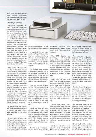 dows users out there: Elgato
even provides third-party
software to make EyeTV Sat
run outside of Macs as well.

  Everyday use
  Hardware designed for
Macs generally does not
require installation of drivers
etc, and Elgato’s new prod-
uct is no exception. All you
need to do is insert the CD
into your Mac’s SuperDrive
and let the installation wizard
take care of all the rest: It
detects which software com-
ponents are required and
independently initiates all           automatically adjusts to the      encrypted channels, pro-                which allows creating cus-
necessary routines. After             hardware that is being used.      vided you have a valid smart            tomised EPG lists based on
that, your Mac needs to be                                              card   and    corresponding             certain keywords directly in
rebooted – which also is a              In standard view the main       module.                                 the left window column.
quick affair – and from that          window of EyeTV is divided
moment on will have turned            into two sections: Similar to        The    EPG    boasts    an             For instance, you may
into a satellite receiver as          iTunes a narrow left column       extremely       well-designed           choose to set up an EPG list
soon as the Mac itself is con-        is provided to make main          layout and a very sophisti-             with the keyword «James
nected to the EyeTV Sat with          selections, while a broader       cated search mode. Date and             Bond» and in future EyeTV
the included USB cable.               right section shows all the       time can be freely selected             will show you a detailed
                                      details.                          in the upper range of the               EPG list with all entries that
   The EyeTV software calls                                             window, while the right sec-            include   your    keyword(s).
up the installation wizard               The channel view displays      tion displays a grid with EPG           You may even restrict this
which involves entering the           a complete channel list of        information of 15 channels              personal EGP list further by
serial number to activate the         all available satellites. It is   at a time in an easy to read            adding rules such as HD only
software, logging in to an            designed like a table and dis-    way.                                    or a certain channel only.
online program guide serv-            plays technical parameters                                                This way you will never again
ice (we chose tvtv) and reg-          such as satellite or frequency      Apart from the event title            miss your favourite show or a
istering the software. Once           next to the channel name.         this view already provides              movie with your most-loved
���� ����� ��� �������� �� ��������                                     some extended EPG details,              actor.
search manager pops up,                  Here you can do all your       and if you want to access
asks for the country in which         editing like adding, deleting,    more information all you                   The list of recordings sum-
the system is used and –              moving or renaming chan-          need to do is click on the              marises all events that have
based on that information             nels with just a few mouse        respective event title. One             been marked for recording
– selects the most popular            �������� ���� ���� ����� ������   more click and the event is             and also allows you to manu-
satellites. Next, it offers an        for each channel whether          marked for recording, with a            ally add events without using
automatic channel search,             EyeTV is supposed to use the      message popping up when-                the EPG. In addition, users
which starts right away and           EPG provided by the channel       ever two timer entries over-            ���� ������ ����� ����� �������
�������� ����� ���� �������� �����    itself or rather to fall back     lap.                                    to existing recordings.
with hundreds of channels.            on an online service such as
                                      tvtv.                               We all have cursed chan-                 ���� ���������� ����� ���� ���
   If all settings are correct                                          nels time and again for not             added to a play list so that
and once the channel search             EyeTV Sat does not only         sticking to their advertised            all episodes of a weekly TV
��� �������� ���� ������ ����-        accept     DVB-S    but  also     schedule, and in order to               show are grouped in a dedi-
ware switches to the main             DVB-S2 signals, which means       avoid unpleasant surprises              cated play list. You can also
window.                               that all available HDTV chan-     you may set a certain amount            let EyeTV automatically con-
                                      nels transmitting in MPEG-2       of time which is added before           vert each recording so that
  A quick word of advice at           or MPEG-4 (H.264) can be          and after each recording to             it can be played back using
this point: No matter which           displayed and stored as           make sure you don’t miss a              Apple TV or the iPhone.
EyeTV product is hooked up            ������� ��������������� ���-      thing.
to the Mac (USB stick for             tent.                                                                       Great     stuff as it may be,
analog TV reception, DVB-T                                                We’d like to draw your                even a      Mac is not up and
or the DVB-S box) the soft-             Thanks to the integrated        attention to the «Intelligent           running      27/7, and this is
ware is always the same and           CI slot this is true also for     EPG» feature at this point,             why the     EyeTV software will


                                                                www.TELE-satellite.com — 06-07/2010 —   TELE-satellite — Global Digital TV Magazine   47
 