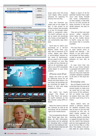 study rather than the living        Elgato is aware of all the
                                                                                   room Elgato offers several       potential hassles that might
                                                                                   solutions for watching TV        ������ ����� ������� ��������
                                                                                   directly from the Mac.           ���� ������� ���������������
                                                                                                                    so they employ a neat little
                                                                                      First and foremost you        trick to not only provide all
                                                                                   might look at the Apple TV       these functions in the local
                                                                                   Box. It has access to all        WLAN network, but also on
   Channel lists can be freely managed and edited
                                                                                   iTunes content and provides      the Internet.
                                                                                   it to the TV through either
                                                                                   HDMI or component video.           They set up their own web
                                                                                   The EyeTV software can be        service    called  myEyeTV,
                                                                                   set to export all recordings     which takes care of hook-
                                                                                   into iTunes, so that Apple TV    ing up the mobile device
                                                                                   can conveniently play them       to EyeTV, using any Inter-
                                                                                   back.                            net access that is currently
                                                                                                                    available.
                                                                                     You’ll love to watch your
                                                                                   recordings on a 50-inch            This way there is no need
                                                                                   Plasma rather than your          to open special ports or
                                                                                   iMac with a maximum of 27        change any settings – the
                                                                                   inches. Elgato also offers       iPhone, or any other Inter-
                                                                                   a server-based solution by       net browser for that matter,
                                                                                   the name of EyeConnect.          is able to access the EyeTV
   This EPG beats any printed TV guide
                                                                                   All you need to do is install    software on your Mac at
                                                                                   this software on your Mac        home.
                                                                                   to make all live channels as
                                                                                   well as all recordings avail-       In case more than one
                                                                                   able to any UPnP compatible      Mac on your home network
                                                                                   media player on your home        is equipped with EyeTV soft-
                                                                                   network.                         ware and reception hard-
                                                                                                                    ware you may even make the
                                                                                     iPhone and iPod                complete database available
                                                                                     Elgato has come up with        to all users in the local net-
                                                                                   an additional bonus for all      work.
                                                                                   iPhone and iPod owners. For
                                                                                   one thing, all recordings can      Everyday use
                                                                                   be converted for Apple TV,         We put Elgato’s EyeTV Sat
                                                                                   iPhone or iPod and made          to the test over the course of
                                                                                   available on iTunes.             several weeks to make sure
                                                                                                                    we could look at any nook
                                                                                     But that’s not nearly          and cranny of the software.
                                                                                   enough: The iPhone or            But no matter how tough
                                                                                   the iPod Touch can access        we played, there was noth-
                                                                                   the EyeTV software on the        ing that could bring it to its
                                                                                   Mac directly using UMTS or       knees.
                                                                                   WLAN.
   Commercial breaks can easily be removed using the software’s editing features
                                                                                                                      Never before have we
                                                                                      What this means is that all   tested a software solution
                                                                                   live channels as well as all     for satellite reception that
                                                                                   recordings can be streamed       was as easy to use and well
                                                                                   right to the mobile device.      conceived as this one. It
                                                                                                                    didn’t matter whether we
                                                                                     The corresponding iPhone/      watched live TV, made a
                                                                                   iPod Touch app even dis-         recording, edited a recording
                                                                                   plays all EPG information        or zapped through the chan-
                                                                                   and events can be selected       nel list, EyeTV Sat behaved
                                                                                   for recording with a simple      just as it was supposed to be
                                                                                   touch on the mutlitouch dis-     on an 24-inch iMac or a Mac
                                                                                   play. Now that’s what we call    Mini. This makes it the per-
   ������������������������������������                                            smooth integration.              fect deal for users looking


50 TELE-satellite — Global Digital TV Magazine — 06-07/2010 — www.TELE-satellite.com
 
