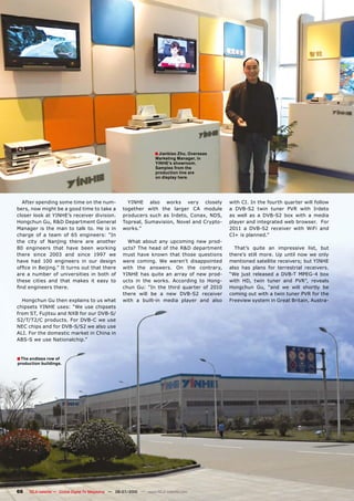 � Jianbiao Zhu, Overseas
                                                                     Marketing Manager, in
                                                                     YINHE’s showroom.
                                                                     Samples from the
                                                                     production line are
                                                                     on display here.




  After spending some time on the num-                YINHE also works very closely               �������������������������������������������
bers, now might be a good time to take a            ��������� ����� ���� ������� ��� �������      �� ������� ����� ������ ���� ����� �������
closer look at YINHE’s receiver division.           ���������� ����� ��� �������� ������� �����   ��� ����� ��� �� ������� ���� ����� �� ������
Hongchun Gu, R&D Department General                 �������������������������������������-        player and integrated web browser. For
Manager is the man to talk to. He is in             ���������                                     ����� �� ������� ��������� ����� ����� ����
charge of a team of 65 engineers: “In                                                             ������������������
the city of Nanjing there are another                 What about any upcoming new prod-
80 engineers that have been working                 ucts? The head of the R&D department            That’s quite an impressive list, but
there since 2003 and since 1997 we                  must have known that those questions          there’s still more. Up until now we only
have had 100 engineers in our design                were coming. We weren’t disappointed          mentioned satellite receivers; but YINHE
�������������������������������������������         with the answers. On the contrary,            also has plans for terrestrial receivers.
are a number of universities in both of             YINHE has quite an array of new prod-         ���� ����� ��������� �� ������ ������� ����
these cities and that makes it easy to              ucts in the works. According to Hong-         ����� ���� ����� ������ ���� ������ ��������
��������������������                                chun Gu: “In the third quarter of 2010        Hongchun Gu, “and we will shortly be
                                                    ������ ����� ��� �� ���� ������� ���������    �����������������������������������������
  Hongchun Gu then explains to us what              with a built-in media player and also         ����������������������������������������-
chipsets YINHE uses: “We use chipsets
���������������������������������������
�������������������������������������
���������������������������������������
�����������������������������������������
����������������������������


� The endless row of
production buildings.




66   TELE-satellite — Global Digital TV Magazine — 06-07/2010 — www.TELE-satellite.com
 