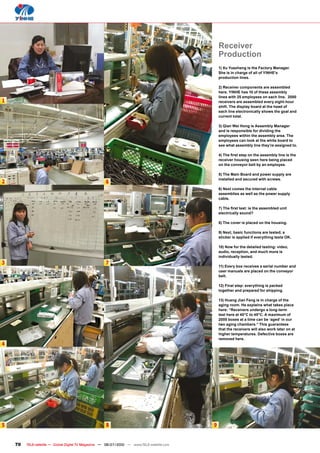 Receiver
                                                                                                 Production
                                                                                                 1) Xu Yuezheng is the Factory Manager.
                                                                                                 She is in charge of all of YINHE’s
                                                                                                 production lines.

                                                                                                 2) Receiver components are assembled
                                                                                                 here. YINHE has 10 of these assembly
                                                                                                 lines with 25 employees on each line. 2000
1                                                                                                receivers are assembled every eight-hour
                                                                                                 shift. The display board at the head of
                                                                                                 each line electronically shows the goal and
                                                                                                 current total.

                                                                                                 3) Qian Wei Hong is Assembly Manager
                                                                                                 and is responsible for dividing the
                                                                                                 employees within the assembly area. The
                                                                                                 employees can look at the white board to
                                                                                                 see what assembly line they’re assigned to.

                                                                                                 ���������������������������������������������
                                                                                                 receiver housing seen here being placed
                                                                                                 on the conveyor belt by an employee.

                                                                                                 5) The Main Board and power supply are
                                                                                                 installed and secured with screws.
2                                                    6
                                                                                                 6) Next comes the internal cable
                                                                                                 assemblies as well as the power supply
                                                                                                 cable.

                                                                                                 ����������������������������������������
                                                                                                 electrically sound?

                                                                                                 8) The cover is placed on the housing.

                                                                                                 9) Next, basic functions are tested; a
                                                                                                 sticker is applied if everything tests OK.

                                                                                                 �����������������������������������������
                                                                                                 audio, reception, and much more is
                                                                                                 individually tested.
3                                                    7
                                                                                                 11) Every box receives a serial number and
                                                                                                 user manuals are placed on the conveyor
                                                                                                 belt.

                                                                                                 �������������������������������������
                                                                                                 together and prepared for shipping.

                                                                                                 13) Huang Jian Feng is in charge of the
                                                                                                 aging room. He explains what takes place
                                                                                                 �������������������������������������
                                                                                                 test here at 40°C to 45°C. A maximum of
                                                                                                 2000 boxes at a time can be ‘aged’ in our
                                                                                                 two aging chambers.” This guarantees
                                                                                                 that the receivers will also work later on at
                                                                                                 higher temperatures. Defective boxes are
                                                                                                 removed here.
4




5                                                     8                                      9


    70   TELE-satellite — Global Digital TV Magazine — 06-07/2010 — www.TELE-satellite.com
 