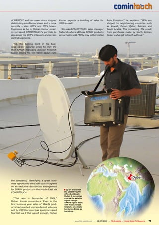 of ORBICLE and has never since stopped          Kumar expects a doubling of sales for               Arab Emirates,” he explains. “18% are
distributing satellite receivers and – more     2010 as well.                                       shipped to neighbouring countries such
recently – also HDTV and IPTV boxes.                                                                as Kuwait, Oman, Qatar, Bahrain and
Ingenious as he is, Mohan Kumar stead-            We asked COMINTOUCH sales manager                 Saudi Arabia. The remaining 2% result
ily increased COMINTOUCH‘s portfolio to         Sabarish where all those SPAUN products             from purchases made by North African
also cover the CCTV, intercom and access        are actually sold. “80% stay in the United          dealers who get in touch with us.”
control segments.

  Yet, the turning point in his busi-
ness career occured when he met the
then SPAUN managing director Friedrich
Spaun (today his son Kevin Spaun runs




the company). Identifying a great busi-
                                                                                                                       �         Dubai
ness opportunity they both quickly agreed
on an exclusive distribution arrangement
for SPAUN products in the Middle East via           � Up on the roof of
COMINTOUCH.                                         the COMINTOUCH
                                                    ������������������
                                                    ��������������������
  “That was in September of 2004,”                  ���������������������
Mohan Kumar remembers. Even in the                  ���������������
                                                    ��������������������
����� ��������� ����� ������ ��� ������ �����       ��������������������
ucts had reached unprecedented volumes              ��������������������
                                                    ��������������������
and by 2009 turnover has again increased            ���������
fourfold. As if that wasn’t enough, Mohun


                                                               www.TELE-satellite.com — 06-07/2010 — TELE-satellite — Global Digital TV Magazine   77
 
