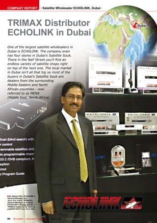 COMPANY REPORT                          Satellite Wholesaler ECHOLINK, Dubai




TRIMAX Distributor                                                                        �   Dubai

ECHOLINK in Dubai
One of the largest satellite wholesalers in
Dubai is ECHOLINK. The company even
has four stores in Dubai’s Satellite Souk.
���������������������������������������
�����������������������������������������
on top of the next one. The local market
in Dubai isn’t all that big so most of the
buyers in Dubai’s Satellite Souk are
�����������������������������
�������������������������
African countries - now
��������������������
����������������������������




� Ali Abbas (left), ECHOLINK’s
General Manager, and
Jerry Chu (right), TRIMAX’s
General Manager, in front of
ECHOLINK’s display wall. A
TRIMAX model can be seen on
a bottom shelf near Jerry Chu.




80    TELE-satellite — Global Digital TV Magazine — 06-07/2010 — www.TELE-satellite.com
 