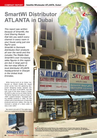 COMPANY REPORT                         Satellite Wholesaler ATLANTA, Dubai




SmartWi Distributor                                                                                                                       �        Dubai


ATLANTA in Dubai
This report was written
because of SmartWi, the
Card Sharing Module
that lets you watch every
channel in every room in
your house using just one
PayTV card.
SmartWi in Denmark
distributes their products
all over the world and this
includes The Middle East.
SmartWi’s ever increasing
����������������������������
are due in large part to
the non-stop efforts of
local distributor ATLANTA
headquartered in Sharjah
in the United Arab
Emirates.


  While having lunch at an Indian res-
taurant on Sheikh Khalifa Bin Zayed
street across from the glistening Bur-
juman Shopping Center, Sanjeev Jain
told us the story of ATLANTA. Just like
with most of the other shops in Dubai,
ATLANTA is also run by an Indian family.
“My father Rajmal Jain came to Dubai in
1968”, explains Sanjeev. “He began sell-
ing satellite products in 1992. He had
contact with a manufacturer in India that
produced electronic cables. One day he
received a sample of a black cable: it
was a coax cable.”

  But what to do with it? The cable man-
ufacturer explained to him that this cable




                                                       � The ATLANTA store on Naif Street in the satellite Souk in Dubai’s Deira district. The store is
                                                       open every day except Friday from 09:30 to 14:00 and then again from 16:30 to 21:30. ATLANTA is
                                                       a wholesaler and therefore doesn’t sell to he general public.



82   TELE-satellite — Global Digital TV Magazine — 06-07/2010 — www.TELE-satellite.com
 
