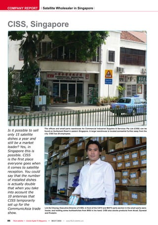 COMPANY REPORT                         Satellite Wholesaler in Singapore




CISS, Singapore




                                         ���� ������� ���� ������������ ���������� ���� ����������� ����������� ��������� �� ��������� ���� ���� ������� ���� ���
Is it possible to sell                   found on Guillemard Road in eastern Singapore. A larger warehouse is located somewhat further away from the

only 15 satellite                        city. CISS has 20 employees.

dishes a year and
still be a market
leader? Yes, in
Singapore this is
possible. CISS
������������������
everyone goes when
����������������������
���������������������
��������������������
of installed dishes
�������������������
�������������������
�����������������
10 antennas that
CISS temporarily
���������������
�������������������                      Lim Ee Cheong, Executive Director of CISS, in front of the CATV and MATV parts section in the small-parts ware-
                                         house, and holding some multiswitches from WISI in his hand. CISS also stocks products from Alcad, Dynasat
show.                                    and Prodelin.



86   TELE-satellite — Global Digital TV Magazine — 06-07/2010 — www.TELE-satellite.com
 