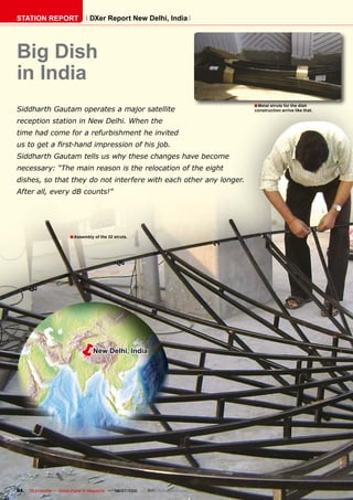 STATION REPORT                      DXer Report New Delhi, India




Big Dish
in India
                                                                                         � Metal struts for the dish
Siddharth Gautam operates a major satellite                                              construction arrive like that.

reception station in New Delhi. When the
time had come for a refurbishment he invited
���������������������������������������������
Siddharth Gautam tells us why these changes have become
necessary: “The main reason is the relocation of the eight
dishes, so that they do not interfere with each other any longer.
After all, every dB counts!”




                         � Assembly of the 32 struts.




                           �         New Delhi, India




94   TELE-satellite — Global Digital TV Magazine — 06-07/2010 — www.TELE-satellite.com
 