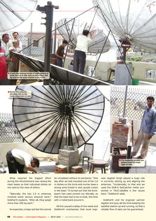 � It took the helping hands of eight people to
  hoist the 2.4 m dish with its more than 200
  kg onto to the mast (visible in the front).




� Done: The antenna
  securely sits on the
  mast. Alignment is next.




                                                                                                                    � The fastening screws are
                                                                                                                      welded onto the mast
                                                                                                                      right on-site.




  What required the biggest effort                   be completed without its set-backs. “One      neer Jagdish Singh played a huge role
during the refurbishment was raising the             day after we had mounted one of the 1.8       in correctly setting up and aligning the
mast bases so that individual dishes do              m dishes on the brick-and-mortar base a       antennas. “Incidentally, to that end we
not restrict the view of others.                     strong wind kicked in and caused cracks       used the DVB-S SatCatcher meter pre-
                                                     in the base.” It turned out that the brick-   sented in TELE-satellite a few issues
  “Naturally, the two 2.4 m antennas                 layers had used cement too liberally, so      back,” Siddharth adds.
involved some serious physical work,”                that the base had to be re-built, this time
Siddharth explains. “After all, they weigh           with a metal band around it.                    Siddharth and his engineer partner
more than 200 kg each.”                                                                            Jagdish are busy all the time keeping the
                                                       All this caused a delay of one week and     satellite station up and running, so that a
  As expected, a major job like this cannot          Siddharth emphasises that local engi-         ���������������������������������������


98   TELE-satellite — Global Digital TV Magazine — 06-07/2010 — www.TELE-satellite.com
 