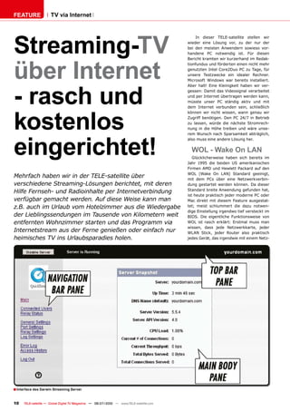 FEATURE               TV via Internet




Streaming-TV
                                                                                              In dieser TELE-satellite stellen wir
                                                                                          wieder eine Lösung vor, zu der nur der
                                                                                          bei den meisten Anwendern sowieso vor-
                                                                                          handene PC notwendig ist. Für diesen




über Internet
                                                                                          Bericht kramten wir kurzerhand im Redak-
                                                                                          tionfundus und förderten einen nicht mehr
                                                                                          genutzten Intel Core2Duo PC zu Tage, für
                                                                                          unsere Testzwecke ein idealer Rechner.
                                                                                          Microsoft Windows war bereits installiert.




- rasch und
                                                                                          Aber halt! Eine Kleinigkeit haben wir ver-
                                                                                          gessen: Damit das Videosignal verarbeitet
                                                                                          und per Internet übertragen werden kann,
                                                                                          müsste unser PC ständig aktiv und mit
                                                                                          dem Internet verbunden sein, schließlich




kostenlos
                                                                                          können wir nicht wissen, wann genau wir
                                                                                          Zugriff benötigen. Den PC 24/7 in Betrieb
                                                                                          zu lassen, würde die nächste Stromrech-
                                                                                          nung in die Höhe treiben und wäre unse-




eingerichtet!
                                                                                          rem Wunsch nach Sparsamkeit abträglich,
                                                                                          also muss eine andere Lösung her.

                                                                                            WOL - Wake On LAN
                                                                                             Glücklicherweise haben sich bereits im
                                                                                          Jahr 1995 die beiden US amerikanischen
                                                                                          Firmen AMD und Hewlett Packard auf den
                                                                                          WOL (Wake On LAN) Standard geeinigt,
Mehrfach haben wir in der TELE-satellite über                                             mit dem PCs über eine Netzwerkverbin-
verschiedene Streaming-Lösungen berichtet, mit deren                                      dung gestartet werden können. Da dieser
                                                                                          Standard breite Anwendung gefunden hat,
Hilfe Fernseh- und Radioinhalte per Internetverbindung
                                                                                          ist heute praktisch jeder moderne PC oder
verfügbar gemacht werden. Auf diese Weise kann man                                        Mac direkt mit diesem Feature ausgestat-
z.B. auch im Urlaub vom Hotelzimmer aus die Wiedergabe                                    tet; meist schlummert die dazu notwen-
                                                                                          dige Einstellung irgendwo tief versteckt im
der Lieblingssendungen im Tausende von Kilometern weit                                    BIOS. Die eigentliche Funktionsweise von
entfernten Wohnzimmer starten und das Programm via                                        WOL ist rasch erklärt: Erstmal muss man
                                                                                          wissen, dass jede Netzwerkkarte, jeder
Internetstream aus der Ferne genießen oder einfach nur                                    WLAN Stick, jeder Router also praktisch
heimisches TV ins Urlaubsparadies holen.                                                  jedes Gerät, das irgendwie mit einem Netz-




� Interface des Darwin Streaming Server

10    TELE-satellite — Global Digital TV Magazine — 06-07/2010 — www.TELE-satellite.com
 
