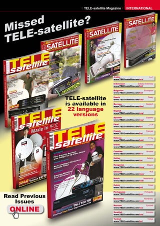 TELE-satellite Magazine       INTERNATIONAL




    sed tellite?
Mis -sa
T ELE


                                        Arabic                            �������
                                        www.TELE-satellite.com/ara/

                                        Indonesian            Bahasa Indonesia
                                        www.TELE-satellite.com/bid/

                                        Bulgarian                   ���������
                                        www.TELE-satellite.com/bul/


                TELE-satellite          Czech
                                        www.TELE-satellite.com/ces/
                                                                         �����



                is available in         German
                                        www.TELE-satellite.com/deu/
                                                                       Deutsch


                 22 language            English

                   versions             www.TELE-satellite.com/eng/

                                        Spanish                        Español
                                        www.TELE-satellite.com/esp/

                                        Farsi                            �����
                                        www.TELE-satellite.com/far/

                                        French                         Français
                                        www.TELE-satellite.com/fra/

                                        Hebrew                           �����
                                        www.TELE-satellite.com/heb/

                                        Greek                         ��������
                                        www.TELE-satellite.com/hel/

                                        Croatian                       ��������
                                        www.TELE-satellite.com/hrv/

                                        Italian                         Italiano
                                        www.TELE-satellite.com/ita/

                                        Hungarian                       ������
                                        www.TELE-satellite.com/mag/

                                        Chinese                            ��
                                        www.TELE-satellite.com/man/

                                        Dutch                      Nederlands
                                        www.TELE-satellite.com/ned/

                                        Polish                           ������
                                        www.TELE-satellite.com/pol/

                                        Portuguese                  Português

Read Previous
                                        www.TELE-satellite.com/por/

                                        Romanian                    Românesc

   Issues                               www.TELE-satellite.com/rom/




 ONLINE
                                        Russian                        �������
                                        www.TELE-satellite.com/rus/

                                        Swedish                        �������
                                        www.TELE-satellite.com/sve/

                                        Turkish                         ������
                                        www.TELE-satellite.com/tur/
 