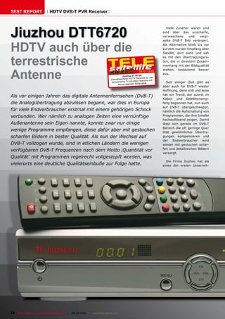 TEST REPORT                   HDTV DVB-T PVR Receiver




Jiuzhou DTT6720
                                                                                                                             Viele Zuseher waren und
                                                                                                                           sind über das unscharfe,
                                                                                                                           verwaschene      und   verpi-
                                                                                                                           xelte DVB-T Bild verärgert.


HDTV auch über die                                                                                                         Als Alternative blieb bis vor
                                                                                                                           kurzem nur der Empfang über
                                                                                                                           Satellit, dort sieht und sah


terrestrische
                                                                                                                           es mit den Übertragungsra-
                                                                                                                           ten, die in direktem Zusam-
                                                                                                                           menhang mit der Bildqualität



Antenne
                                                                                                                           stehen, bedeutend besser
                                                                                                         06-07/2010
                                                                                                                           aus.
                                                                                          Jiuz hou DTT6720
                                                                                                     V Rec eiver für das
                                                                              Zukunftssicherer HDT
                                                                                                         n Features und
                                                                               terrestrische TV mit alle      lität           Seit einiger Zeit gibt es
                                                                                     hervorragender Bildqua
                                                                                                                           aber auch für DVB-T wieder
                                                                                                                           Hoffnung, denn still und leise
                                                                                                                           hat ein Trend, der zuerst im
Als vor einigen Jahren das digitale Antennenfernsehen (DVB-T)
                                                                                                                           Kabel- und Satellitenemp-
die Analogübertragung abzulösen begann, war dies in Europa                                                                 fang begonnen hat, nun auch
                                                                                                                           auf DVB-T übergeschwappt,
für viele Endverbraucher erstmal mit einem gehörigen Schock                                                                nämlich die Aufschaltung von
verbunden. Wer nämlich zu analogen Zeiten eine vernünftige                                                                 Programmen, die ihre Inhalte
                                                                                                                           ������������� �������� ������
Außenantenne sein Eigen nannte, konnte zwar nur einige                                                                     lässt sich gerade im DVB-T
                                                                                                                           Bereich die oft geringe Qua-
wenige Programme empfangen, diese dafür aber mit gestochen                                                                 ������ ������������� ��������
scharfen Bildern in bester Qualität. Als nun der Wechsel auf                                                               gungen kompensieren und
                                                                                                                           der    Endverbraucher     wird
DVB-T vollzogen wurde, sind in etlichen Ländern die wenigen                                                                wieder mit gestochen schar-
                                                                                                                           fen und detailreichen Bildern
verfügbaren DVB-T Frequenzen nach dem Motto ‚Quantität vor
                                                                                                                           versorgt.
Qualität‘ mit Programmen regelrecht vollgestopft worden, was
                                                                                                                             Die Firma Jiuzhou hat als
vielerorts eine deutliche Qualitätseinbuße zur Folge hatte.                                                                eines der ersten Unterneh-




22 TELE-satellite — Global Digital TV Magazine — 06-07/2010 — www.TELE-satellite.com
 