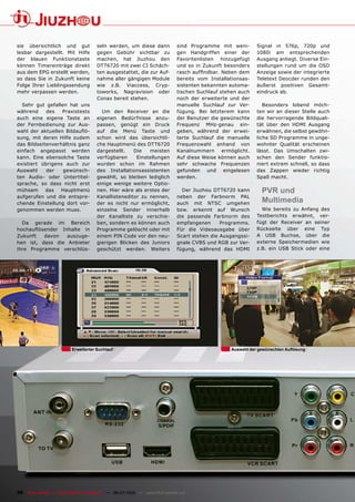 sie übersichtlich und gut              seln werden, um diese dann              sind Programme mit weni-       Signal in 576p, 720p und
lesbar dargestellt. Mit Hilfe          gegen Gebühr sichtbar zu                gen Handgriffen einer der      1080i am entsprechenden
der blauen Funktionstaste              machen, hat Jiuzhou den                 Favoritenlisten hinzugefügt    Ausgang anliegt. Diverse Ein-
können Timereinträge direkt            DTT6720 mit zwei CI Schäch-             und so in Zukunft besonders    stellungen rund um die OSD
aus dem EPG erstellt werden,           ten ausgestattet, die zur Auf-          ���������������������������    Anzeige sowie der integrierte
so dass Sie in Zukunft keine           nahme aller gängigen Module             bereits vom Installationsas-   Teletext Deocder runden den
Folge Ihrer Lieblingssendung           wie z.B. Viaccess, Cryp-                sistenten bekannten automa-    äußerst positiven Gesamt-
mehr verpassen werden.                 toworks, Nagravision oder               tischen Suchlauf stehen auch   eindruck ab.
                                       Conax bereit stehen.                    noch der erweiterte und der
  Sehr gut gefallen hat uns                                                    manuelle Suchlauf zur Ver-        Besonders lobend möch-
während      des    Praxistests          Um den Receiver an die                fügung. Bei letzterem kann     ten wir an dieser Stelle auch
auch eine eigene Taste an              eigenen Bedürfnisse anzu-               der Benutzer die gewünschte    die hervorragende Bildquali-
der Fernbedienung zur Aus-             passen, genügt ein Druck                Frequenz MHz-genau ein-        tät über den HDMI Ausgang
����� ���� ���������� ���������        auf die Menü Taste und                  geben, während der erwei-      erwähnen, die selbst gewöhn-
sung, mit deren Hilfe zudem            schon wird das übersichtli-             terte Suchlauf die manuelle    liche SD Programme in unge-
das Bildseitenverhältnis ganz          che Hauptmenü des DTT6720               Frequenzwahl anhand von        wohnter Qualität erscheinen
einfach angepasst werden               dargestellt.   Die   meisten            Kanalnummern ermöglicht.       lässt. Das Umschalten zwi-
kann. Eine ebensolche Taste            verfügbaren     Einstellungen           Auf diese Weise können auch    schen den Sender funktio-
existiert übrigens auch zur            wurden schon im Rahmen                  sehr schwache Frequenzen       niert extrem schnell, so dass
Auswahl      der    gewünsch-          des Installationsassistenten            gefunden und eingelesen        das Zappen wieder richtig
ten Audio- oder Untertitel-            gewählt, so bleiben lediglich           werden.                        Spaß macht.
sprache, so dass nicht erst            einige wenige weitere Optio-
mühsam      das    Hauptmenü           nen. Hier wäre als erstes der             Der Jiuzhou DTT6720 kann       PVR und
aufgerufen und die entspre-            Kanallisteneditor zu nennen,            neben der Farbnorm PAL
chende Einstellung dort vor-           der es nicht nur ermöglicht,            auch mit NTSC umgehen
                                                                                                                Multimedia
genommen werden muss.                  einzelne Sender innerhalb               bzw. erkennt auf Wunsch          Wie bereits zu Anfang des
                                       der Kanalliste zu verschie-             die passende Farbnorm des      Testberichts erwähnt, ver-
  Da gerade im Bereich                 ben, sondern es können auch             empfangenen      Programms.    fügt der Receiver an seiner
��������������� �������� ���           Programme gelöscht oder mit             Für die Videoausgabe über      Rückseite über eine Typ
Zukunft   davon   auszuge-             einem PIN Code vor den neu-             Scart stehen die Ausgangssi-   A USB Buchse, über die
hen ist, dass die Anbieter             gierigen Blicken des Juniors            gnale CVBS und RGB zur Ver-    externe Speichermedien wie
ihre Programme verschlüs-              geschützt werden. Weiters               fügung, während das HDMI       z.B. ein USB Stick oder eine




                           Erweiterter Suchlauf                                                    ���������������������������������




26 TELE-satellite — Global Digital TV Magazine — 06-07/2010 — www.TELE-satellite.com
 