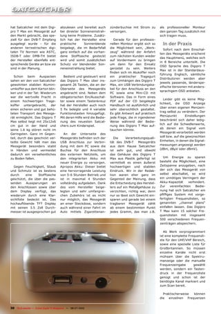hat Satcatcher mit dem Digi-           abzulesen und bereitet auch             zünderbuchse mit Strom zu        als professioneller Monteur
pro T Max ein Messgerät auf            bei direkter Sonneneinstrah-            versorgen.                       den ganzen Tag zusätzlich mit
den Markt gebracht, das spe-           lung keine Probleme. Zusätz-                                             sich tragen muss.
ziell für den DVB-T Empfang            lich hat der Hersteller eine              Gerade für den professio-
ausgelegt wurde - für die              praktische     Sonnenblende             nellen Monteur ergibt sich so      In der Praxis
anderen terrestrischen digi-           beigelegt, die im Bedarfsfall           die Möglichkeit sein, „Werk-
                                                                                                                  Sofort nach dem Einschal-
talen TV Normen wie ASTC,              ganz einfach auf die vorhan-            zeug“ während der Anfahrt
                                                                                                                ten des Messgeräts erscheint
ISDB-T oder DMB-TH bietet              dene Stofftasche gesteckt               zum nächsten Kunden wieder
                                                                                                                das Hauptmenü, welches sich
der Hersteller ebenfalls ent-          wird und somit zusätzlichen             auf Vordermann zu bringen
                                                                                                                in 8 Bereiche unterteilt. Die
sprechende Geräte an bzw sie           Schutz vor blendender Son-              um dann für den Einsatz
                                                                                                                OSD Sprache des Digipro T
sind in der Planung.                   neneinstrahlung bietet.                 gerüstet zu sein. Weiters
                                                                                                                Max ist in der Standardaus-
                                                                               �����������������������������
                                                                                                                führung Englisch, sämtliche
  Schon     beim   Auspacken             Bedient und gesteuert wird            ein praktischer Tragegurt
                                                                                                                Distributoren werden aber
sahen wir den von Satcatcher           das Digipro T Max über ins-             zum Umhängen des Digipro T
                                                                                                                jeweils passende, länderspe-
gewohnten stabilen Alumini-            gesamt 26 Tasten, die an der            Max, ein USB Verbindungska-
                                                                                                                �����������������������������
umkoffer aus dem Karton blin-          Oberseite des Messgeräts                bel für den Anschluss an den
                                                                                                                sprachigem OSD anbieten.
ken und in der Tat: Wiederum           angebracht sind. Neben dem              PC sowie eine Mini-CD mit
war die wertvolle Fracht in            obligatorischen Ein/Ausschal-           Software. Das in Form eines
                                                                                                                   Leider gibt es keine Mög-
einem hochwertigen Trage-              ter sowie einem Tastenkreuz             PDF auf der CD beigelegte
                                                                                                                lichkeit, die OSD Anzeige
koffer untergebracht, der              hat der Hersteller auch noch            Handbuch ist ausführlich und
                                                                                                                über einen eigenen Menüein-
einen sicheren und gut behü-           �� ��� �������� ���� �� ���������       sehr übersichtlich gestaltet.
                                                                                                                trag selbst zu verändern. Der
teten Transport des Messge-            Funktionstasten hinzugefügt.            Es gibt Antwort auf praktisch
                                                                                                                Menüpunkt         Einstellungen
rät ermöglicht. Das Digipro T          Mit deren Hilfe wird die Bedie-         jede Frage, die in irgendeiner
                                                                                                                beschränkt sich daher ledig-
Max selbst liegt mit 25x12x6           nung des neuesten Satcat-               Weise während der Bedie-
                                                                                                                lich auf die Schwellenwerte,
cm gut in der Hand und                 chers zum Kinderspiel.                  nung des Digipro T Max auf-
                                                                                                                ab denen ein Signal vom
seine 1.6 kg stören nicht im                                                   tauchen könnte.
                                                                                                                Messgerät verarbeitet werden
Geringsten. Ganz im Gegen-                An der Unterseite des
                                                                                                                soll bzw. auf die gewünschten
teil, durch das geschickt ver-         ����������������������������               Die     Verarbeitungsquali-
teilte Gewicht hält man das            USB Anschluss zur Verbin-               tät des DVB-T      Messgeräts    Einheiten, in denen die Signal-
Messgerät besonders stabil             dung mit dem PC sowie die               aus dem Hause Satcatcher         messungen angezeigt werden
in Händen und vermeidet                Buchse für den Anschluss                ist sehr gut, und obwohl         (dBm, dBµV oder dBmV).
dadurch ein versehentliches            des externen Netzteils, um              das Gehäuse des Digipro T
zu Boden fallen.                       den integrierten Akku mit               Max aus Plastik gefertigt ist      Um Energie zu sparen
                                       neuer Energie zu versorgen.             vermittelt es einen äußerst      besteht die Möglichkeit, eine
  Gegen Feuchtigkeit, Staub            Apropos Akku: Dieser bietet             hochwertigen und stabilen        Zeitspanne anzugeben, nach
und Schmutz ist es bestens             eine hervorragende Leistung             Eindruck. Wir in der Redak-      der sich das Messgerät von
durch     eine    Stofftasche          von 5-6 Stunden Betrieb und             tion waren eher ganz im          selbst abschaltet, so wird
geschützt, die über die pas-           ���� ��� �������� �� ��������           Gegenteil der Meinung, dass      ein unnötiges Verringern der
senden     Aussparungen    an          vollständig aufgeladen. Dank            die Entscheidung des Herstel-    Akku-Kapazität     verhindert.
den Anschlüssen sowie über             des vom Hersteller beige-               lers auf ein Metallgehäuse zu    Zur    vereinfachten   Bedie-
dem Display verfügt, das               legten und sehr umfangrei-              verzichten, richtig war, denn    nung hat sich Satcatcher ein
wiederum durch eine Klar-              chen Zubehörs ist es nicht              nur so lässt sich Gewicht ein-   �������� ������� ���� ������
sichtfolie bedeckt ist. Das            nur möglich, das Messgerät              sparen und gerade bei einem      fertigten Frequenzlisten, so
�������������� ���� ��������           an einer Steckdose, sondern             tragbaren Messgerät zählt        genannten „channel plans“
mit seinen 3.5 Zoll Durch-             auch während einer Fahrt im             ab einem bestimmten Punkt        einfallen lassen. Das Digipro
messer ist ausgesprochen gut           Auto mittels Zigarettenan-              jedes Gramm, das man z.B.        T Max kann 15 solcher Fre-
                                                                                                                quenzlisten mit insgesamt
                                                                                                                500 verschiedenen Frequen-
                                                                                                                zeinträgen abspeichern.

                                                                                                                   Ab Werk vorprogrammiert
                                                                                                                ist eine komplette Frequenzli-
                                                                                                                ste für den UHF/VHF Bereich,
                                                                                                                sowie eine spezielle Liste für
                                                                                                                Großbritannien. So müssen
                                                                                                                einzelne Kanäle nicht erst
                                                                                                                mühsam über die Spektru-
                                                                                                                manzeige oder die manuelle
                                                                                                                Frequenzeingabe       gewählt
                                                                                                                werden, sondern ein Tasten-
                                                                                                                druck in der Frequenzliste
                                                                                                                genügt und schon ist der
                                                                                                                benötigte Kanal markiert und
                                                                                                                zum Scan bereit.

                                                                                                                  Praktischerweise können
                                                                                                                die einzelnen Frequenzen


30 TELE-satellite — Global Digital TV Magazine — 06-07/2010 — www.TELE-satellite.com
 