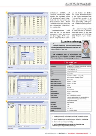 1           enthaltenen CD-ROM. Auf                    gen ist. Neben den DVB-S
            unserem Testrechner waren                  und DVB-C Modellen ergänzt
            Treiber und Software unter                 es das Produktsortiment der
            MS Windows XP rasch instal-                Firma einfach perfekt. Es ist
            liert und das Bearbeiten der               leicht zu handhaben, bietet
            Frequenzlisten bzw. deren                  aber gleichzeitig umfangrei-
            Überspielung in den Speicher               che Anwendungsmöglichkei-
            des Messgeräts funktionier-                ten.
            ten problemlos.
                                                          Die  Verarbeitungsqualität
              Zusammenfassend      kann                ist sehr gut und so wird mit
            man also mit Fug und Recht                 Hilfe des Digipro T Max das
            behaupten, dass Satcatcher                 Justieren einer UHF/VHF bzw.
            mit dem Digipro T Max wie-                 UKW Antenne zum Kinder-
            derum ein großer Wurf gelun-               spiel.


2                                  Expertenmeinung
                   +
                Einfache Bedienung, großer Funktionsumfang
              und gute Verarbeitungsqualität zeichnen das Sat-
              catcher Digipro T Max aus.

                   -                                                           Thomas Haring
                 Die Darstellung von TV Programmen ist                           TELE-satellite
                                                                                   Test Center
              leider nur im DVB-T Modus verfügbar, analoge                             Austria
              TV-Sender können nicht angezeigt werden.


                                      TECHNICAL
                                                DATA
             Distributor                    SatCatcher, Unit 7 Salvesen Way, Hull, East Yorkshire,
                                            UK HU3 4UQ, United Kingdom
             Tel                            +44 (0) 148 222 15 77

3            Email                          sales@satcatcher.com

             Model                          Digipro T Max

             Type                           Signal Meter for DVB-T, analogue TV,
                                            digital DAB radio, analogue FM radio

             Frequency range                46~870 MHz

             Level range (COFDM)            35 dBuV ~ 110 dBuV
             Level range (analogue)         25 dBuV ~ 120 dBuV

             Level measurement accuracy     +/- 2dB
             MER                            19-32 dB
             BER                            10E-2 to 10E-8
             Demodulation                   QPSK, 16 QAM, 64 QAM

             Input impedance                75 Ohm

             Power supply                   Up to 5 hours without recharge
             Supplied items                 Protective case, fold away sun visor, software CD,
                                            user guide, mains charging unit, car charger,
                                            USB connection cable
4
             Dimension                      250x120x60mm
             Net weight                     0.8kg

             Gross weight                   1.6kg
             Working temperature            0°C ~ +40°C
             Display                        3.5“ LCD color display




                   1. Alle Frequenzlisten können bequem am PC bearbeitet werden

                   2. Neue Frequenzlisten werden mit einem Mausklick hinzugefügt

                   3. Ebenso wie neue Frequenzeinträge

                   4. Nach Ende der Bearbeitung werden die Daten per USB
                   Verbindung zum Digipro T Max übertragen




    www.TELE-satellite.com — 06-07/2010 —    TELE-satellite — Global Digital TV Magazine          33
 