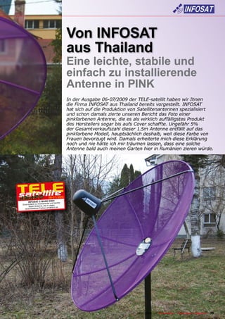 Von INFOSAT
                                           aus Thailand
                                           Eine leichte, stabile und
                                           einfach zu installierende
                                           Antenne in PINK
                                           In der Ausgabe 06-07/2009 der TELE-satellit haben wir Ihnen
                                           die Firma INFOSAT aus Thailand bereits vorgestellt. INFOSAT
                                           hat sich auf die Produktion von Satellitenantennen spezialisiert
                                           und schon damals zierte unseren Bericht das Foto einer
                                           pinkfarbenen Antenne, die es als wirklich auffälligstes Produkt
                                           des Herstellers sogar bis aufs Cover schaffte. Ungefähr 5%
                                           der Gesamtverkaufszahl dieser 1.5m Antenne entfällt auf das
                                           pinkfarbene Modell, hauptsächlich deshalb, weil diese Farbe von
                                           Frauen bevorzugt wird. Damals erheiterte mich diese Erklärung
                                           noch und nie hätte ich mir träumen lassen, dass eine solche
                                           Antenne bald auch meinen Garten hier in Rumänien zieren würde.




                            06-07/2010
                        H
      INFOSAT C-BAND DIS leichte
                      und
                        nde
Eine einfach zu montiere in vielen
      Mesh Antenne, die
  verschiedene  n Farben erhältlich ist.




                                                            www.TELE-satellite.com — 06-07/2010 —   TELE-satellite — Global Digital TV Magazine   35
 