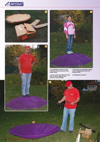 1                                                                            2




                                                                        3




                                                                               1. Die INFOSAT Antenne in ihrer       3. Nun bin ich an der Reihe: Selbst
                                                                               Transportverpackung nach einer        meine 100kg beeindrucken die
                                                                               langen Reise                          Antenne nicht

                                                                               2. Unser erster Test: Meine Tochter   4. Montage der Antenne
                                                                               Iulia mit ihren 30kg kann der
                                                                               Antenne nichts anhaben


                                                                               4




36 TELE-satellite — Global Digital TV Magazine — 06-07/2010 — www.TELE-satellite.com
 
