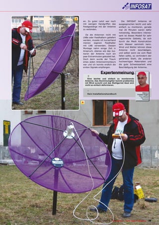 3
        an. Zu guter Letzt war noch                Die INFOSAT Antenne ist
        mit wenigen Handgriffen das             ausgesprochen leicht und sehr
        Feedgestänge mit der Antenne            einfach zu montieren, gerade
        zu verbinden.                           mal 20 Minuten waren dafür
                                                notwendig. Besonders interes-
           Da die Antennen nicht mit            sant ist dieses Modell für sehr
        LNBs oder Feedhaltern geliefert
                                                regenreiche Gebiete, da sich
        werden, musste ich kurzerhand
                                                durch die Mesh Konstruktion
        meinen    eigenen   Feedhalter
                                                kein Wasser sammeln kann.
        mit LNB verwenden. Dessen
                                                Wind und Wetter können diese
        Montage nahm einige Zeit in
                                                Antenne nicht beschädigen,
        Anspruch, ebenso wie das Jus-
        tieren der Antenne noch ein             und selbst wenn sie vom Mast
        paar Extraminuten gekostet hat.         fallen sollte, so verhindern der
        Doch dann wurde der Traum               gehärtete Stahl, die anderen
        eines jeden Antennenmonteurs            hochwertigen Materialien und
        war und ich konnte endlich die          die gute Schweissarbeit eine
        ersten Signale empfangen.               Beschädigung der Antenne.

                          Expertenmeinung
             +
             Eine leichte und einfach zu montierende
           Antenne. Das Aluminiumgitter kommt problemlos
           mit Wind zurecht und das Stahlgerüst lässt sich
           nicht so einfach deformieren.

             -
                                                                              Albescu
             Kein Installationshandbuch                                Cristian-Eugen
                                                                         TELE-satellite
                                                                           Test Center
                                                                              Romania

       4




www.TELE-satellite.com — 06-07/2010 —   TELE-satellite — Global Digital TV Magazine   39
 