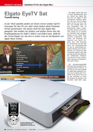 PRODUCT REVIEW                        Satelliten-TV für den Apple Mac




Elgato EyeTV Sat                                                                         Die Elgato EyeTV Sat wird
                                                                                       in einem geschmackvoll und
                                                                                       am Design des Apple Mac
Thomas Haring                                                                          Mini bzw. der Apple TV Box
                                                                                       orientiertem Gehäuse gelie-
                                                                                       fert. Mit ihren 10.6 cm Breite
                                                                                       passt die Box auf einen Mac
In der TELE-satellite stellen wir Ihnen immer wieder Sat-TV                            Mini und verstellt daher auf
Lösungen für den PC vor, aber eines hatten diese Produkte                              dem Schreibtisch oder im
                                                                                       Wohnzimmer keinen unnöti-
immer gemeinsam: Sie waren nicht für den Apple Mac                                     gen Platz. Direkt an der Front-
geeignet. Das wollten wir ändern und stellen Ihnen hier die                            seite prangt ein CI Schacht
                                                                                       zur Aufnahme aller gängigen
Empfangslösung für DVB-T, DVB-C und DVB-S bzw. DVB-S2
                                                                                       Module wie z.B. Irdeto, Seca,
der Firma Elgato vor, die sich in erster Linie an die Besitzer von                     Viaccess, Cryptoworks oder
Apple Macs richten.                                                                    Conax. Die Rückseite wird
                                                                                       bestimmt vom Sat-ZF Ein-
                                                                                       gang, dem USB Anschluss
                                                                                       zur Verbindung mit dem Mac
                                                                                       sowie der Anschlussbuchse
                                                                                       für das im Lieferumfang ent-
                                                                                       haltene Netzteil. Eine Fernbe-
                                                                                       dienung zur Steuerung aller
                                                                                       Funktionen bequem vom Sofa
                                                                                       aus liegt der Box ebenfalls bei.
                                                                                       Ein ausführliches Handbuch
                                                                                       und eine CD mit der notwen-
                                                                                       digen Software komplettieren
                                                                                       den Lieferumfang.

                                                                                         Die      Verarbeitungsqualität
                                                                                       der EyeTV Sat hinterlässt einen
                                                                                       ausgezeichneten Eindruck, so
                                                                                       wie man es von einem speziell
                                                                                       für Apple Macs gebauten Pro-
                                                                                       dukt auch erwarten darf. Prin-
                                                                                       zipiell ist die EyeTV Sat auch
                                                                                       für den Anschluss an einen
                                                                                       MS Windows PC geeignet, der
                                                                                       Hersteller stellt dafür sogar




                              Die kleine OSD Steuerung
                              ersetzt auf Wunsch die
                              mitgelieferte Fernbedienung



46 TELE-satellite — Global Digital TV Magazine — 06-07/2010 — www.TELE-satellite.com
 