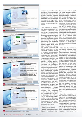 lich bei kaum einem Anwender      Receiver kann sich die EyeTV
                                                                               den ganzen Tag im laufenden       ���� ����� ��������� ��������
                                                                               �������� ��������� ����� ����     benötigt sie doch gerade mal
                                                                               die EyeTV Software aus dem        eine Sekunde zum Kanalwech-
                                                                               ������������ �������� �������     sel. Für den Benutzer macht
                                                                               wie der Mac zur Durchführung      es übrigens zu keiner Zeit
                                                                               einer Aufnahme sogar hoch-        �������������������������������
                                                                               gefahren werden kann wenn         Sender live sieht oder ob eine
                                                                               er zuvor komplett ausgeschal-     Aufnahme von der Festplatte
                                                                               ten war.                          wiedergegeben wird. In jedem
                                                                                                                 Fall wird im unteren Bereich
                                                                                  Das Filmarchiv ist der zen-    ����� ����������� ��������������
                                                                               trale Speicherplatz aller vor-    mit deren Hilfe jeder beliebige
   Installationsassistent                                                      handenen Aufnahmen. Von           Punkt innerhalb der vorhan-
                                                                               hier aus wird die Wiedergabe      denen Daten aktiviert werden
                                                                               gestartet und von hier aus        ������ ��� ����� ���� ����������
                                                                               werden Aufnahmen exportiert       um z.B. die TimeShift Funk-
                                                                               bzw. auf DVD gebrannt. Jede       ����� ��� ����������� ������
                                                                               Aufnahme steht unter Angabe       ������������������������������
                                                                               der vollständigen Sendungs-       sondern er öffnet einfach die
                                                                               beschreibung und mit einem        Zeitleiste und klickt dort auf
                                                                               kleinen    Vorschaubild     zur   den gewünschten Wiederga-
                                                                               Auswahl bereit. Auch noch         bepunkt.
                                                                               aktive Aufnahmen können
                                                                               hier bereits aufgerufen und         Über die Grundeinstellun-
                                                                               beliebig wiedergeben werden       gen stehen mehrere Anzei-
                                                                               (TimeShift Funktion). Direkt      gemodi für 4:3 und 16:9
                                                                               im Filmarchiv steht zusätzlich    Sendungen bereit ebenso wie
                                                                               ����� ���������������� ��������   bei Verwendung von mehr als
                                                                               mit der Werbung aus den Auf-      einem Monitor diverse Anpas-
   Eine Software für die gesamte Hardwarepalette von Elgato
                                                                               nahmen entfernt oder einzelne     sungen vorgenommen werden
                                                                               Filmsequenzen exportiert und      können. In den Grundeinstel-
                                                                               als eigenständiger Film abge-     lungen wird jeder Sender bzw.
                                                                               speichert werden können.          jede Aufnahme im Fenstermo-
                                                                               Das gesamte Handling dieser       ���� ���������� ���� ���� ������
                                                                               Funktionen ist ausgespro-         Doppelklick wechselt die Soft-
                                                                               ����� ��������������� ��������    ware in die Vollbildansicht bzw.
                                                                               �������������������������������   kann diese auch als Standard
                                                                               so dass auch Neueinsteiger        festgelegt werden. Dank der
                                                                               direkt damit zurecht kommen       beigelegten      Fernbedienung
                                                                               sollten. Die EyeTV Software       können alle Funktionen vom
                                                                               verfügt über eine unglaublich     Sofa aus bedient und gesteu-
                                                                               umfangreiche Datenbank von        �����������������������������
                                                                               154 vorprogrammierten euro-       OSD Einblendungen zur Verfü-
                                                                               �����������������������������     gung stehen. Diese sind über-
                                                                               asiatischen Satelliten. Deren     sichtlich und bieten Zugriff auf
                                                                               Transponderdaten sind aktu-       praktisch alle Funktionen der
                                                                               ell und stehen sowohl für den     Eye TV Software. Auch der
   Ein kostenloses Jahr beim Online EPG Dienst tvtv ist enthalten              automatischen als auch den        EPG kann direkt über das OSD
                                                                               manuellen Suchlauf bereit.        dargestellt werden und das
                                                                               Selbstverständlich      können    sogar ebenso übersichtlich
                                                                               auch neue Transponder hin-
                                                                                                                 wie in der Eye TV Software am
                                                                               zugefügt     und     eingelesen
                                                                                                                 Mac.
                                                                               werden. Etwas länger dauert
                                                                               ���� �������������� ����������
                                                                                                                   Dank des integrierten Mini
                                                                               so benötigte die Software
                                                                                                                 DVI Ausgangs wird so z.B. ein
                                                                               z.B. auf den HOTBIRD Satel-
                                                                                                                 Mac Mini in Verbindung mit der
                                                                               liten13° Ost ganze 12 Minuten
                                                                                                                 EyeTV Sat zum vollwertigen
                                                                               um 1774 verfügbare TV- und
                                                                                                                 und     wohnzimmertauglichen
                                                                               Radioprogramme zu erken-
                                                                                                                 �������������������� ���� �����
                                                                               nen. Eine BlindScan Funktion
                                                                                                                 bequem vom Sofa aus bedient
                                                                               steht leider nicht bereit.
                                                                                                                 wird. Die Bildqualität über Mini
                                                                                                                 DVI ist hervorragend und ent-
                                                                                  TV-Wiedergabe                  spricht der eines „gewöhnli-
                                                                                 Mit den Umschaltgeschwin-       chen“ Sat-Receivers mit HDMI
   Automatischer Kanalsuchlauf auf HOTBIRD 13° Ost                             digkeiten  dezidierter Sat-       Ausgang.      Wer keinen Mac


48 TELE-satellite — Global Digital TV Magazine — 06-07/2010 — www.TELE-satellite.com
 