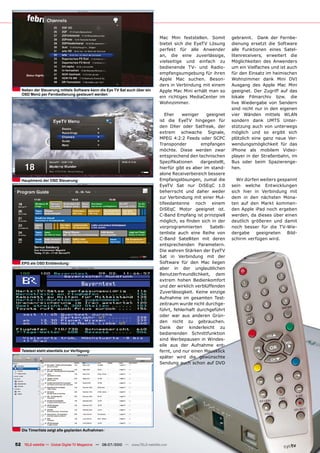 Mac Mini feststellen. Somit           gebrannt. Dank der Fernbe-
                                                                               bietet sich die EyeTV Lösung          dienung ersetzt die Software
                                                                               perfekt für alle Anwender             alle Funktionen eines Satel-
                                                                               an, die eine zuverlässige,            litenreceivers, erweitert die
                                                                               vielseitige und einfach zu            Möglichkeiten des Anwenders
                                                                               bedienende TV- und Radio-             um ein Vielfaches und ist auch
                                                                               empfangsumgebung für ihren            für den Einsatz im heimischen
                                                                               Apple Mac suchen. Beson-              Wohnzimmer dank Mini DVI
                                                                               ders in Verbindung mit einem          Ausgang des Apple Mac Mini
   Neben der Steuerung mittels Software kann die Eye TV Sat auch über ein      Apple Mac Mini erhält man so          geeignet. Der Zugriff auf das
   OSD Menü per Fernbedienung gesteuert werden
                                                                               ein richtiges MediaCenter im          lokale Filmarchiv bzw. die
                                                                               Wohnzimmer.                           live Wiedergabe von Sendern
                                                                                                                     sind nicht nur in den eigenen
                                                                                  Eher    weniger     geeignet       vier Wänden mittels WLAN
                                                                               ist die EyeTV hingegen für            sondern dank UMTS Unter-
                                                                               den DXer oder Satfreak, der           stützung auch von unterwegs
                                                                               extrem schwache Signale,              möglich und so ergibt sich
                                                                               MPEG 4:2:2 Feeds oder SCPC            plötzlich eine ganz neue Ver-
                                                                               Transponder         empfangen         wendungsmöglichkeit für das
                                                                               möchte. Diese werden zwar             iPhone als mobilem Video-
                                                                               entsprechend den technischen          player in der Straßenbahn, im
                                                                               ���������������    �������������      Bus oder beim Spazierenge-
                                                                               hierfür gibt es aber im stand-        hen.
                                                                               alone Receiverbereich bessere
   Hauptmenü der OSD Steuerung                                                 Empfangslösungen, zumal die             Wir dürfen weiters gespannt
                                                                               EyeTV Sat nur DiSEqC 1.0              sein welche Entwicklungen
                                                                               beherrscht und daher weder            sich hier in Verbindung mit
                                                                               zur Verbindung mit einer Mul-         dem in den nächsten Mona-
                                                                               tifeedantenne noch einem              ten auf den Markt kommen-
                                                                               DiSEqC Motor geeignet ist.            den Apple iPad noch ergeben
                                                                               C-Band Empfang ist prinzipiell        werden, da dieses über einen
                                                                               ��������� ��� ������ ����� ��� ����   deutlich größeren und damit
                                                                               vorprogrammierten        Satelli-     noch besser für die TV-Wie-
                                                                               tenliste auch eine Reihe von          dergabe    geeigneten    Bild-
                                                                               C-Band Satelliten mit deren           schirm verfügen wird.
                                                                               entsprechenden Parametern.
                                                                               Die wahren Stärken der EyeTV
                                                                               Sat in Verbindung mit der
   EPG als OSD Einblendung                                                     Software für den Mac liegen
                                                                               aber in der unglaublichen
                                                                               Benutzerfreundlichkeit, dem
                                                                               extrem hohen Bedienkomfort
                                                                               und der wirklich verblüffenden
                                                                               Zuverlässigkeit. Keine einzige
                                                                               Aufnahme im gesamten Test-
                                                                               zeitraum wurde nicht durchge-
                                                                               führt, fehlerhaft durchgeführt
                                                                               oder war aus anderen Grün-
                                                                               den nicht zu gebrauchen.
                                                                               Dank der kinderleicht zu
                                                                               bedienenden Schnittfunktion
                                                                               sind Werbepausen in Windes-
                                                                               eile aus der Aufnahme ent-
   Teletext steht ebenfalls zur Verfügung                                      fernt, und nur einen Mausklick
                                                                               später wird die gewünschte
                                                                               Sendung auch schon auf DVD




   Die Timerliste zeigt alle geplanten Aufnahmen


52 TELE-satellite — Global Digital TV Magazine — 06-07/2010 — www.TELE-satellite.com
 