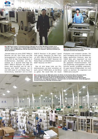 � Im SMT-Raum stehen 11 Produktionslinien. Manager hier ist Qian Wei Ming (im Bild) und er
erläutert: “Wir verfügen über 2 Yamaha SMT-Automaten, 6 von Juki, 2 von Panasonic sowie eine
Linie für Tests und Reparaturen. Mit den Automaten können wir maximal 7 Millionen Einheiten pro        � Eine der Mitarbeiterinnen im SMT-Raum: hier
Monat herstellen.”                                                                                     überwacht sie einen der Automaten

„Gerade haben wir einen DVB-T MPEG-4                  DVB-T2 Receiver in SD geben.“ Damit              Produkten muß investiert werden. Der
Receiver mit HD, Twin Tuner und PVR                   nicht genug, Hongchun Gu fährt fort:             beim Rundgang durch die Fabrikations-
herausgebracht, in Kürze folgt ein Twin               „In 2011 folgt ein DVB-T2 Receiver für           hallen gewonnene Eindruck, dass bei
Tuner PVR für das Freeview System in                  Freeview sowie ein DVB-T Receiver mit            YINHE alles sehr organisiert vor sich
Großbritannien, Australien und Neu-                   Media Player und Web Browser sowie ein           ������ ���������� ����� ���� ���� ����������
seeland. Im 3. Quartal 2010 folgt ein                 DVB-T Receiver mit WiFi.“                        der geplanten Produktneuheiten. Hier
DVB-T MPEG-4 Receiver mit USB und                                                                      wird langfristig vorausgeplant und alle
einem iPod Anschluß und für das 4.                      Das ist eine lange Liste von Pro-              Schritte werden sorgfältig organisiert.
Quartal sind DVB-T Receiver mit CI                    duktneuheiten und jetzt verstehen wir            Ein ganz klares Erfolgsrezept, um noch
und USB sowie CI und Media Player in                  auch, warum YINHE plant, an die Börse            weiter zu wachsen. So organisiert sich
Vorbereitung. Außerdem wird es einen                  zu gehen. Bei soviel Elan mit neuen              YINHE seine Zukunft!

                                                     � Am anderen Ende der SMT-Halle stehen die Rollen mit den Surface Mount Bauteilen bereit,
                                                      damit die Mitarbeiter die SMT-Bestückungsautomaten im laufenden Betrieb nachfüllen
                                                      könnnen. SMT-Automaten laufen im 24-Stundenbetrieb. Im Hintergrund an der Wand stehen
                                                      Schriftzeichen, die folgendes bedeuten: “Kümmere Dich um Deine Mitarbeiter; Gutes Management;
                                                      Kundenorientierung; Ständige Verbesserungen”.




68    TELE-satellite — Global Digital TV Magazine — 06-07/2010 — www.TELE-satellite.com
 