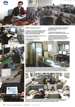 1                                                                                    2

                                                       R&D Department                                      4. Am bestens ausgestattetem Prüfplatz testen
                                                                                                           die Mitarbeiter die Prototypen und lassen
                                                                                                           Messreihen laufen
                                                       1. Hongchun Gu ist General Manager des R&D
                                                       Departments. Von seinem Schreibtisch aus
                                                                                                           5. Ein Mitarbeiter zeigt eines der neuen
                                                       steuert er die 65 Ingenieure der Hard- und
                                                       Software-Entwicklung bei YINHE                      Produkte: einen DVB-S2 HDTV Receiver mit CA

                                                       2. Hier arbeiten die Software-Ingenieure an den     6. Ebenfalls brandneu in der Entwicklung:
                                                       neuen Produkten von YINHE                           ein DVB-T Receiver in MPEG-4 mit PVR und
                                                                                                           integrierter 500 GB Festplatte für das Freeview
                                                       3. Ein Mitarbeiter tüftelt an einem                 System in Großbritannien, Australien und
                                                       Hardwareproblem                                     Neuseeland



3




4


                                                       � YINHE verfügt sogar über ein eigenes TV-Studio! Nun ja, eigentlich dreht es sich eher um mehrere
                                                       TV-Sender, denn für die vielen Tests werden die entsprechenden Signale benötigt. Hier sehen
                                                       wir die Sender für DVB-T und DVB-T2, für DVB-S und DVB-S2, DVB-C sowie ABS-S (chinesische
                                                       Satellitennorm) und DMB-TH (chinesische terrestrische Norm). Für ISDB-T behilft sich YINHE mit
                                                       einer Softwarelösung.




5




                                                       � Hier arbeitet das Sales Team, mit dem die ODM Handelspartner oder Programmbetreiber ihre
                                                       Aufträge von überall in der Welt besprechen. Es gibt spezielle Sales Teams für die Regionen
6                                                      Südamerika, CIS, Westeuropa, Indien, Australien, Afrika und Mittlerer Osten


    72   TELE-satellite — Global Digital TV Magazine — 06-07/2010 — www.TELE-satellite.com
 