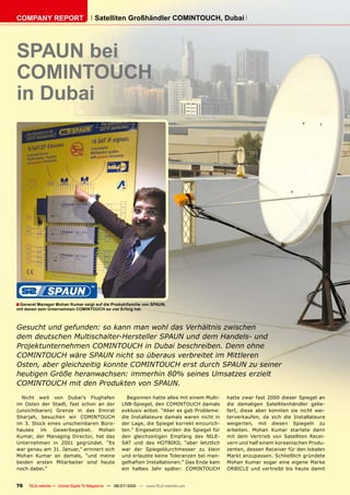 COMPANY REPORT                          Satelliten Großhändler COMINTOUCH, Dubai




SPAUN bei
COMINTOUCH
in Dubai




� General Manager Mohan Kumar zeigt auf die Produktfamilie von SPAUN,
mit denen sein Unternehmen COMINTOUCH so viel Erfolg hat.



Gesucht und gefunden: so kann man wohl das Verhältnis zwischen
dem deutschen Multischalter-Hersteller SPAUN und dem Handels- und
Projektunternehmen COMINTOUCH in Dubai beschreiben. Denn ohne
COMINTOUCH wäre SPAUN nicht so überaus verbreitet im Mittleren
Osten, aber gleichzeitig konnte COMINTOUCH erst durch SPAUN zu seiner
heutigen Größe heranwachsen: immerhin 80% seines Umsatzes erzielt
COMINTOUCH mit den Produkten von SPAUN.
  Nicht weit von Dubai’s Flughafen                      Begonnen hatte alles mit einem Multi-    hatte zwar fast 2000 dieser Spiegel an
im Osten der Stadt, fast schon an der                 LNB-Spiegel, den COMINTOUCH damals         die damaligen Satellitenhändler gelie-
(unsichtbaren) Grenze in das Emirat                   exklusiv anbot. “Aber es gab Probleme:     fert, diese aber konnten sie nicht wei-
Sharjah, besuchen wir COMINTOUCH                      die Installateure damals waren nicht in    terverkaufen, da sich die Installateure
im 3. Stock eines unscheinbaren Büro-                 der Lage, die Spiegel korrekt einzurich-   weigerten, mit diesen Spiegeln zu
hauses im Gewerbegebiet. Mohan                        ten.” Eingesetzt wurden die Spiegel für    arbeiten. Mohan Kumar startete dann
Kumar, der Managing Director, hat das                 den gleichzeitigen Empfang des NILE-       mit dem Vertrieb von Satelliten Recei-
Unternehmen in 2001 gegründet. “Es                    SAT und des HOTBIRD, “aber letztlich       vern und half einem koreanischen Produ-
war genau am 31. Januar,” erinnert sich               war der Spiegeldurchmesser zu klein        zenten, dessen Receiver für den lokalen
Mohan Kumar an damals, “und meine                     und erlaubte keine Toleranzen bei man-     Markt anzupassen. Schließlich gründete
beiden ersten Mitarbeiter sind heute                  gelhaften Installationen.” Das Ende kam    Mohan Kumar sogar eine eigene Marke
noch dabei.”                                          ein halbes Jahr später: COMINTOUCH         ORBICLE und vertreibt bis heute damit


76    TELE-satellite — Global Digital TV Magazine — 06-07/2010 — www.TELE-satellite.com
 