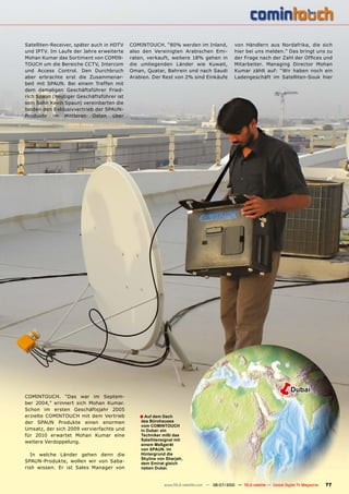 Satelliten-Receiver, später auch in HDTV   COMINTOUCH. “80% werden im Inland,                  von Händlern aus Nordafrika, die sich
und IPTV. Im Laufe der Jahre erweiterte    also den Vereinigten Arabischen Emi-                hier bei uns melden.” Das bringt uns zu
Mohan Kumar das Sortiment von COMIN-       raten, verkauft, weitere 18% gehen in               ���������������������������������������
TOUCH um die Bereiche CCTV, Intercom       die umliegenden Länder wie Kuwait,                  Mitarbeiter. Managing Director Mohan
und Access Control. Den Durchbruch         Oman, Quatar, Bahrein und nach Saudi                Kumar zählt auf: “Wir haben noch ein
aber erbrachte erst die Zusammenar-        Arabien. Der Rest von 2% sind Einkäufe              Ladengeschäft im Satelliten-Souk hier
beit mit SPAUN. Bei einem Treffen mit
dem damaligen Geschäftsführer Fried-
rich Spaun (heutiger Geschäftsführer ist
sein Sohn Kevin Spaun) vereinbarten die
beiden den Exklusivvertrieb der SPAUN-
Produkte im Mittleren Osten über




COMINTOUCH. “Das war im Septem-
                                                                                                                  �         Dubai
ber 2004,” erinnert sich Mohan Kumar.
Schon im ersten Geschäftsjahr 2005
erzielte COMINTOUCH mit dem Vertrieb          � Auf dem Dach
der SPAUN Produkte einen enormen               des Bürohauses
                                               vom COMINTOUCH
Umsatz, der sich 2009 vervierfachte und        in Dubai: ein
für 2010 erwartet Mohan Kumar eine             Techniker mißt das
weitere Verdoppelung.                          Satellitensignal mit
                                               einem Meßgerät
                                               von SPAUN. Im
   In welche Länder gehen denn die             Hintergrund die
                                               Skyline von Sharjah,
SPAUN-Produkte, wollen wir von Saba-           dem Emirat gleich
rish wissen. Er ist Sales Manager von          neben Dubai.



                                                          www.TELE-satellite.com — 06-07/2010 — TELE-satellite — Global Digital TV Magazine   77
 