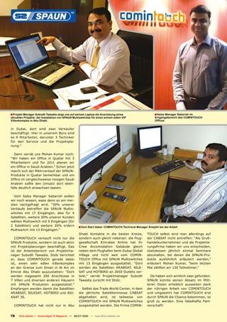 � Projekt Manager Subodh Tawadia zeigt uns auf seinem Laptop die Ausrüstung eines                          � Sales Manager Sabarish im
aktuellen Projekts: der Installation von SPAUN Multiswitches für einen extrem edlen VIP                    Eingangsbereich des COMINTOUCH
Villenkomplex in Abu Dhabi.                                                                                ������


in Dubai, dort        sind zwei Verkäufer
beschäftigt. Hier     in unserem Büro sind
es 9 Mitarbeiter,      darunter 3 Techniker
für den Service        und die Projektpla-
nung.”

  Dann verrät uns Mohan Kumar noch:
����� ������ ���� ������ ��� ������� ���� ��
Mitarbeitern und für 2011 planen wir
�����������������������������������������
�������������������������������������
��������� ��� ������� ���������� ���� ����
����������������������������������������
�������� ������� ���� ������� ����� ����-
falls deutlich anwachsen lassen.

  Vom Sales Manager Sabarish wollen
wir noch wissen, wass denn so am mei-
sten nachgefragt wird. “30% unserer
��������� ���������� ���� ������ ������-
witches mit 17 Eingängen, also für 4
Satelliten, weitere 30% unserer Kunden
wählen Multiswitch mit 9 Eingängen (für
2 Satelliten) und weitere 20% ordern                 � Vom Start dabei: COMINTOUCH Technical Manager Sreejith bei der Arbeit
Multiswitch mit 13 Eingängen.”
                                                      Dhabi Kontakte in die besten Kreise,            ������ ������� ����� ���� ����������� ����
   ����������� ��������� ������ ���� ����             sondern auch gleich nebenan: die Flug-          �������������������������������������-
���������������������������������������               ������������� ��������� �������� ���� ����      handelsunternehmen und als Projektie-
mit Projektplanungen beschäftigt. Das                 ����� ������������� �������� �������            ���������� ������ ���� ���� �������������
���� ���� ��������������� ���� ���������-             neben dem Flughafen beim Dubai Global           stattdessen jährlich einmal Seminare
nager Subodh Tawadia. Stolz berichtet                 �������� ���� ������ ����� ���� �����-          ������������ ���� ������ ���� ���������-
���� ����� ����������� ������� ������                 ������ ������ ���� ������ ��������������        dukte ausführlich erläutert werden,”
ist, einen sehr edlen Villenkomplex                   mit 13 Eingängen ausgestattet. “Dort            erläutert Mohan Kumar, “beim letzten
��� ���� ������� ���� ����� ��� ��� ���� ���          ������� ���� ����������� ��������� ����-        Mal zählten wir 130 Teilnehmer.”
������� ���� ������ �������������� ������             �����������������������������������-
������� ���������� ���� ����������� ���               teilt,” verrät Projektmanager Subodh              Da haben sich wirklich zwei gefunden:
7 Villen und diversen anderen Häusern                 Tawadia zurecht mit Stolz.                      ������ ������� ������� ������� ��� ����-
���� ������ ���������� ���������������                                                                leren Osten erheblich ausweiten dank
Empfangen werden damit die Satelliten                   Selbst das Trade World Center, in dem         ���� ��������� ������� ���� �����������
���������������������������������-                    ���� ���������� ���������������� �������        ���� ���������� ���� ����������� �����
���������                                             abgehalten wird, ist teilweise von              ������������������������������������
                                                      ����������� ���� ������ ��������������          ����� ��� �������� ����� ����������� ����-
  ����������� ���� ������ ���� ��� ����               ������������������������������������-           nerschaft!


78    TELE-satellite — Global Digital TV Magazine — 06-07/2010 — www.TELE-satellite.com
 