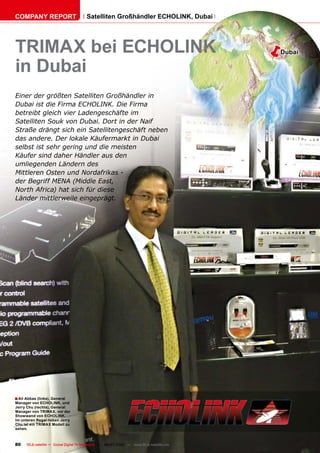 COMPANY REPORT                          Satelliten Großhändler ECHOLINK, Dubai




TRIMAX bei ECHOLINK                                                                       �   Dubai

in Dubai
Einer der größten Satelliten Großhändler in
Dubai ist die Firma ECHOLINK. Die Firma
betreibt gleich vier Ladengeschäfte im
Satelliten Souk von Dubai. Dort in der Naif
Straße drängt sich ein Satellitengeschäft neben
das andere. Der lokale Käufermarkt in Dubai
selbst ist sehr gering und die meisten
Käufer sind daher Händler aus den
umliegenden Ländern des
Mittleren Osten und Nordafrikas -
der Begriff MENA (Middle East,
North Africa) hat sich für diese
Länder mittlerweile eingeprägt.




� Ali Abbas (links), General
Manager von ECHOLINK, und
Jerry Chu (rechts), General
Manager von TRIMAX, vor der
Showwand von ECHOLINK.
Im unteren Regal neben Jerry
Chu ist ein TRIMAX Modell zu
sehen.



80    TELE-satellite — Global Digital TV Magazine — 06-07/2010 — www.TELE-satellite.com
 
