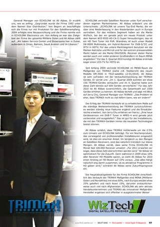 General Manager von ECHOLINK ist Ali Abbas. Er erzählt               ECHOLINK vertreibt Satelliten Receiver unter fünf verschie-
����� ���� ��� ������� ����������� ������ ���� ������ ����� ������   denen eigenen Markennamen. Ali Abbas erläutert uns die
dem Namen Star Distribution.“ Von Beginn an beschäftigte             Unterschiede: „ECHOLINK ist unsere Top-End Marke, die wir
sich die Firma nur mit Produkten für den Satellitenempfang.          über eine Niederlassung in den Niederlanden auch in Europa
2004 erfolgte eine Neuausrichtung und die Firma nannte sich          vertreiben. Für das mittlere Segment haben wir die Marke
in ECHOLINK Electronics um. Von Anfang an war das Zielge-            WizTech, bei der wir gerade jetzt ein neues Produkt unter
biet der Firma der gesamte Mittlere Osten und Ali Abbas zählt        dem Namen WIZ-9555 HD CA Ci Super herausbringen, das ist
auf: „Wir haben Service Center und Showrooms hier in Dubai,          ein HD Twin Tuner mit PVR. Brandneu ist auch unser Modell
außerdem in Oman, Bahrein, Saudi Arabien und im Libanon.“            IW-9999 Multimedia, ein Hybrid-Receiver für DVB-S/T/C und
                                                                     IPTV in HDTV. Für das untere Marktsegment benutzen wir die
                                                                     Marken AstroVox und MicroX und für den extrem preissensiblen
                                                                     Markt haben wir die Marke ENVISION. Receiver dieser Marke
                                                                     werden auch von vielen anderen Großhändlern im Raum MENA
                                                                     angeboten.“ Für das 3. Quartal 2010 kündigt Ali Abbas erstmals
                                                                     sogar einen LCD-TV für HDTV an.

                                                                        Seit Anfang 2009 vertreibt ECHOLINK im MENA-Raum die
                                                                     Meßgeräte von TRIMAX (siehe z.B. Testbericht des neuen
                                                                     Modells SM-3500 in TELE-satellite 12-01/2010). Ali Abbas
                                                                     ist sehr zufrieden mit der Verkaufsentwicklung der TRIMAX
                                                                     Geräte. Er verrät uns: „Im 1. Quartal 2009 konnten wir etwa
                                                                     150 TRIMAX-Geräte verkaufen und im 4. Quartal hatte sich
                                                                     diese Zahl bereits auf 600 Geräte vervierfacht.“ Für das Jahr
                                                                     2010 ist Ali Abbas zuversichtlich, die Gesamtzahl auf 1500
                                                                     Geräte erhöhen zu können. Ali Abbas lächelt und sagt mit Blick
                                                                     auf Jerry Chu, General Manager von TRIMAX: „Das Problem ist
                                                                     eher, dass TRIMAX nicht so viel liefern kann, wie wir ordern!“

                                                                       Der Erfolg der TRIMAX-Verkäufe ist zu erheblichem Maße auf
                                                                     die ständige Weiterentwicklung bei TRIMAX zurückzuführen:
                                                                     es werden ständig neue Features ergänzt und die Einsatzbe-
                                                                     reiche erweitert. Von Jerry Chu erfahren wir hierzu: „Eine neue
                                                                     Geräteversion mit DVB-T Tuner in MPEG-4 wird gerade jetzt
                                                                     vorbereitet und ausgeliefert.“ Das ist gut für die Installateure,
                                                                     die mit den TRIMAX-Geräten immer die neuesten Technologien
                                                                     testen können.

                                                                        Ali Abbas schätzt, dass TRIMAX mittlerweile um die 2.5%
                                                                     zum Umsatz von ECHOLINK beiträgt. Für ein Nischenprodukt,
                                                                     das vorwiegend von professionellen Installateuren eingesetzt
                                                                     wird, ist dies ein enormer Anteil. Im Vergleich zu den Mengen
                                                                     an Satelliten-Receivern, sind das natürlich trotzdem nur kleine
                                                                     Mengen. Ali Abbas verrät, dass seine Firma ECHOLINK im
                                                                     Monat fast 100.000 Receiver umsetzt: „Für 2011 erwarten wir
                                                                     sogar, dass diese Zahl überschritten werden wird.“ Ali Abbas ist
                                                                     optimistisch für die Zukunft. Denn während in 2009 etwa 10%
                                                                     aller Receiver HD-Modelle waren, so sieht Ali Abbas für 2010
                                                                     einen Anstieg an HD-Boxen auf 15% voraus. „Das alles hängt
                                                                     natürlich eng damit zusammen, ob es attraktive Programme in
                                                                     HD geben wird,“ schränkt Ali Abbas seine Zukunftsprognose
                                                                     ein.

                                                                        Die Hauptabsatzgebiete für die Firma ECHOLINK einschließ-
                                                                     lich des Verkaufs der TRIMAX Meßgeräte sind MENA (Mittlerer
                                                                     Osten und Nordafrika) mit etwa 60%, nach Europa werden etwa
                                                                     25% geliefert und nach Asien 15%, darunter erstaunlicher-
                                                                     weise auch viel nach Afghanistan. ECHOLINK als sehr aktives
                                                                     Handelsunternehmen und TRIMAX als innovativer Meßgeräte-
                                                                     Hersteller ergänzen sich offenbar in ausgezeichneter Weise!




                                                            www.TELE-satellite.com — 06-07/2010 — TELE-satellite — Global Digital TV Magazine   81
 