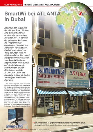 COMPANY REPORT                         Satellite Großhändler ATLANTA, Dubai




SmartWi bei ATLANTA                                                                                                                    �        Dubai


in Dubai
Anlaß für den folgenden
Bericht war SmartWi. Das
sind die Card-Sharing-
Module, die es erlauben,
mit einer Pay-TV-Karte in
der gesamten Wohnung
die Programme zu
empfangen. SmartWi aus
Dänemark vertreibt sein
Produkt überall auf der
Welt, darunter auch im
Mittleren Osten. Die rasant
steigenden Verkaufszahlen
von SmartWi in dieser
Region gehen nicht zuletzt
auf die Aktivitäten des
sehr rührigen lokalen
Distributors zurück:
ATLANTA in Dubai mit
Hauptsitz in Sharjah in den
Vereinigten Arabischen
Emiraten.
   Bei einem veganen Essen in einem
indischen Restaurant in der Sheikh Kha-
lifa Bin Zayed Straße und gegenüber des
glitzernden Burjuman Shopping Centers,
erzählt uns Sanjeev Jain die Geschichte
von ATLANTA. Wie die meisten Geschäfte
in Dubai wird auch ATLANTA von einer
Familie aus Indien betrieben. “Mein
Vater Rajmal Jain kam 1968 nach Dubai”,
erzählt Sanjeev. “In 1992 startete er mit
Produkten aus dem Satellitenbereich.”
Das kam so: “Mein Vater hatte gute
Kontakte zu einem Kabelproduzenten in
Indien, der Elektrokabel herstellte. Eines




                                                       � Das Ladengeschäft von ATLANTA in der Naif-Straße im Satelliten Souk in Stadtbezirk Deira in
                                                       Dubai. Der Laden ist täglich außer Freitags von 09:30 bis 14:00 Uhr und dann wieder von 16:30 bis
                                                       21:30 Uhr geöffnet. ATLANTA ist ein Großhändler und verkauft nicht an Endkunden.



82   TELE-satellite — Global Digital TV Magazine — 06-07/2010 — www.TELE-satellite.com
 
