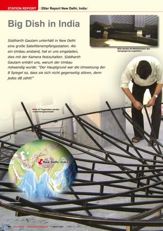 STATION REPORT                      DXer Report New Delhi, India




Big Dish in India
Siddharth Gautam unterhält in New Delhi
eine große Satellitenempfangsstation. Als
                                                                                         � So werden die Metallstreben des
ein Umbau anstand, hat er uns eingeladen,                                                Spiegelgerüst angeliefert


dies mit der Kamera festzuhalten. Siddharth
Gautam erklärt uns, warum der Umbau
notwendig wurde: “Der Hauptgrund war die Umsetzung der
8 Spiegel so, dass sie sich nicht gegenseitig stören, denn
jedes dB zählt!”




                         � Die 32 Tragstreben werden
                          zusammengeschraubt




                           �         New Delhi, India




94   TELE-satellite — Global Digital TV Magazine — 06-07/2010 — www.TELE-satellite.com
 