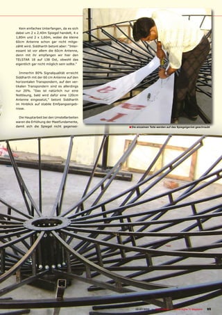 Kein einfaches Unterfangen, da es sich
dabei um 2 x 2,40m Spiegel handelt, 4 x
1,80m und 2 x 1,60m, wobei die kleine
60cm Antenne schon gar nicht mitge-
zählt wird. Siddharth betont aber: “Inter-
essant ist vor allem die 60cm Antenne,
denn mit ihr empfangen wir hier den
TELSTAR 18 auf 138 Ost, obwohl das
eigentlich gar nicht möglich sein sollte.”

   Immerhin 80% Signalqualität erreicht
Siddharth mit der 60 cm Antenne auf den
horizontalen Transpondern, auf den ver-
tikalen Transpondern sind es allerdings
nur 20%. “Das ist natürlich nur eine
Notlösung, bald wird dafür eine 120cm
Antenne eingesetzt,” betont Siddharth
im Hinblick auf stabile Emfpangsergeb-
nisse.

  Die Hauptarbeit bei den Umstellarbeiten
waren die Erhöhung der Mastfundamente,
damit sich die Spiegel nicht gegensei-                           � Die einzelnen Teile werden auf das Spiegelgerüst geschraubt




                                             www.TELE-satellite.com — 06-07/2010 — TELE-satellite — Global Digital TV Magazine   95
 
