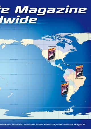 te Magazine
dwide
"E               180 0’0"         150 0’0"W          120 0’0"W                      90 0’0"W                     60 0’0"W                   30 0’0"W




           60 0’0"N    60 0’0"N

                                                                 TELE-satellite




           30 0’0"N    30 0’0"N

                                                                   ENGLISH
                                  Tropic of Cancer
                                                                                                                            TELE-satélite




             0 0’0"    0 0’0"




                                                                                                                        PORTUGUESE

                                                                                                 TELE-satélite

                                                                                                                                               Tropic o



           30 0’0"S    30 0’0"S




                                                                                                     SPANISH




           60 0’0"S    60 0’0"S



                                                                                  Antarctic Circle




"E               180 0’0"         150 0’0"W          0
                                                     2
                                                     1   "
                                                         ’
                                                         0
                                                         W                          90 0’0"W                     60 0’0"W                   30 0’0"W




anufacturers, distributors, wholesalers, dealers, traders and private enthusiasts of digital TV
 