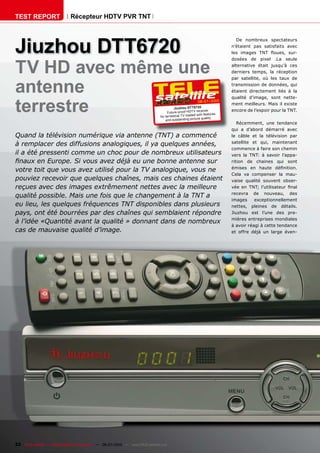 TEST REPORT                   Récepteur HDTV PVR TNT




Jiuzhou DTT6720
                                                                                                                             De nombreux spectateurs
                                                                                                                           n’étaient pas satisfaits avec
                                                                                                                           ���� ������� ���� ������� ����



TV HD avec même une
                                                                                                                           dosées de pixel .La seule
                                                                                                                           alternative était jusqu’à ces
                                                                                                                           ��������� ������� ��� ����������



antenne
                                                                                                                           ���� ����������� ��� ���� ����� ���
                                                                                                                           �����������������������������
                                                                                                                           étaient directement liés à la



terrestre
                                                                                                                           �������� ��������� ����� ������
                                                                                                           06-07/2010
                                                                                                                           ment meilleurs. Mais il existe
                                                                                          Jiuz hou DTT6720
                                                                                     Future-proof HDT V rece
                                                                                                                iver       encore de l’espoir pour la TNT.
                                                                                                        ed with features
                                                                                for terrestrial TV load
                                                                                                              quality
                                                                                    and outstanding picture
                                                                                                                              ����������� ���� ���������
                                                                                                                           qui a d’abord démarré avec
Quand la télévision numérique via antenne (TNT) a commencé                                                                 le câble et la télévision par
                                                                                                                           ���������� ��� ����� �����������
à remplacer des diffusions analogiques, il ya quelques années,
                                                                                                                           commence à faire son chemin
il a été pressenti comme un choc pour de nombreux utilisateurs                                                             ����� ��� ����� �� ������� �������
������������������������������������������������������������                                                               rition de chaines qui sont
                                                                                                                           ������� ��� ������ �����������
����������������������������������������������������������������
                                                                                                                           ����� ��� ���������� ��� ����
����������������������������������������������������������������                                                           ������ �������� �������� ������
reçues avec des images extrêmement nettes avec la meilleure                                                                ���� ��� ����� �������������� �����
                                                                                                                           �������� ��� ��������� ����
�������������������������������������������������������������
                                                                                                                           images      exceptionnellement
eu lieu, les quelques fréquences TNT disponibles dans plusieurs                                                            �������� �������� ��� ���������
���������������������������������������������������������������                                                            �������� ���� ������ ���� ����
                                                                                                                           mières entreprises mondiales
à l’idée «Quantité avant la qualité » donnant dans de nombreux
                                                                                                                           à avoir réagi à cette tendance
���������������������������������                                                                                          ��� ������ ����� ��� ������ �����




22 TELE-satellite — Global Digital TV Magazine — 06-07/2010 — www.TELE-satellite.com
 