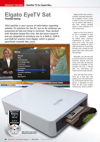 PRODUCT REVIEW                        Satellite TV for Apple Mac




Elgato EyeTV Sat                                                                          Elgato EyeTV Sat comes in
                                                                                       a stylish case that looks sim-
Thomas Haring                                                                          ilar to Apple’s TV box. It has
                                                                                       a width of 10.6 cm and thus
                                                                                       can be placed right above a
                                                                                       Mac Mini, saving valuable
TELE-satellite is your source of information regarding                                 space on your desktop or in
satellite TV solutions for the PC, but so far whatever we                              your living room.
presented all had one thing in common: They worked
                                                                                         Right on the front panel a
with Windows-based PCs only. We did some research                                      CI slot is available to take
and are delighted to introduce you to a DVB-C, DVB-S                                   in any standard module
and DVB-S2 solution from Elgato, which is geared                                       for Irdeto, Seca, Viaccess,
                                                                                       Cryptoworks or Conax, to
������������������������������                                                         name just a few. The back
                                                                                       features a satellite IF input,
                                                                                       USB interface for connecting
                                                                                       the Mac and a socket for the
                                                                                       power pack that comes with
                                                                                       the package.

                                                                                          Naturally, you will also get
                                                                                       a remote control for using all
                                                                                       functions directly from the
                                                                                       living room sofa. All required
                                                                                       software is available on the
                                                                                       included CD and a manual
                                                                                       tells you everything you
                                                                                       need to know to get started.

                                                                                          �������������������������-
                                                                                       sions go a long way, and
                                                                                       judging from the build qual-
                                                                                       ity of the EyeTV Sat this new
                                                                                       device is designed to last.
                                                                                       After all, Mac users expect
                                                                                       nothing less. And to all Win-




                              OSD control can be used to
                              replace the remote control




46 TELE-satellite — Global Digital TV Magazine — 06-07/2010 — www.TELE-satellite.com
 
