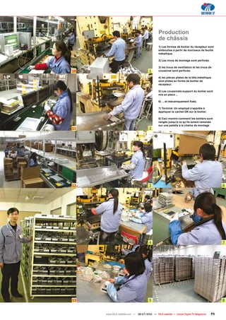 Production
                                               de châssis
                                               1) Les formes de boitier du récepteur sont
                                               embouties à partir de morceaux de feuille
                                               métallique

                                               2) Les trous de montage sont perforés.

                                               3) les trous de ventilation et les trous de
10                                     1       coussinet sont perforés.

                                               4) les pièces plates de la tôle métallique
                                               sont pliées en forme de boitier de
                                               récepteur.

                                               5) Les coussinets support du boitier sont
                                               mis en place ...

                                               ������������������������������

                                               7) Terminé: Un employé s’apprête à
                                               appliquer le cachet OK sur le boitier.

                                               8) Ceci montre comment les boitiers sont
                                               rangés jusqu’à ce qu’ils soient ramenés
                                               sur une palette à la chaîne de montage
11                                     2




12                                     3                                                      6




                                       4                                                      7




13                                     5                                                      8


     www.TELE-satellite.com — 06-07/2010 — TELE-satellite — Global Digital TV Magazine   71
 
