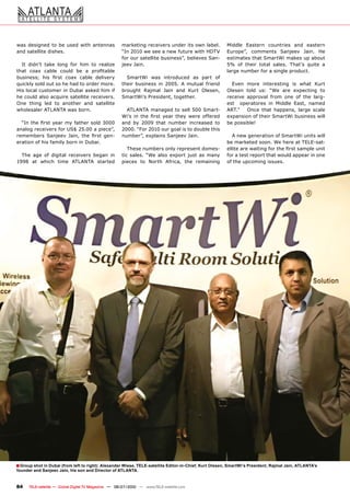 was designed to be used with antennas                 ����������������������������������������� �       Middle Eastern countries and eastern
and satellite dishes.                                 ���������������������������������������           ��������� ��������� �������� ������ ���
                                                      ������������������������������������������        ��������������������������������������
  It didn’t take long for him to realize              ������������                                      ��� ��� ������ ������ ������� ������� ������ ��
����� ����� ������ ������ ��� �� ����������                                                             large number for a single product.
���������� ���� ����� ����� ������ ���������            �������� ���� ����������� ��� ����� ���
������������������������������������������ �          ������ ��������� ��� ������ �� ������� �������      ����� ����� ������������ ��� ����� �����
His local customer in Dubai asked him if              �������� ������� ����� ���� ����� ��������        ������� ����� ���� ���� ���� ���������� ���
�������������������������������������������           �������������������������������                   �������� ��������� ����� ���� ��� ���� �����
One thing led to another and satellite                                                                  ���� � ����������� ��� ������� ������ ������
wholesaler ATLANTA was born.                            ����������������������������������              ������ � � ����� ����� ��������� ������ ������
                                                      ����� ��� ���� ����� ����� ����� ����� ��������   �����������������������������������������
  ��������������������������������������              ���� ��� ����� ����� ������� ���������� ���       be possible!
�����������������������������������������             �������������������������������������������
���������� �������� ������ ���� ����� ����            ���������������������������������                    ���������������������������������������
������������������������������������                                                                    ��������������������������������������
                                                         �����������������������������������            ��������������������������������������������
  ���� ���� ��� �������� ���������� ������ ���        ���� ������� ���� ����� ������� ����� ��� �����   for a test report that would appear in one
1998 at which time ATLANTA started                    ������� ��� ������ �������� ���� ����������       of the upcoming issues.




� Group shot in Dubai (from left to right): Alexander Wiese, TELE-satellite Editor-in-Chief, Kurt Olesen, SmartWi‘s President, Rajmal Jain, ATLANTA’s
founder and Sanjeev Jain, his son and Director of ATLANTA.


84    TELE-satellite — Global Digital TV Magazine — 06-07/2010 — www.TELE-satellite.com
 