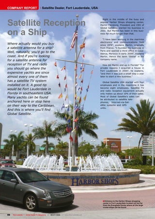 COMPANY REPORT                         Satellite Dealer, Fort Lauderdale, USA




Satellite Reception
                                                                                           Right in the middle of the busy and
                                                                                         popular Harbor Shops shopping center,
                                                                                         Martin Fierstone, President and CEO of



on a Ship
                                                                                         Global Satellite, started his business in
                                                                                         2001. But Martin has been in this busi-
                                                                                         ness for much longer than that.

                                                                                           “I have been working in the maritime
                                                                                         ������������ ���� ��������������� �����
Where actually would you buy                                                             since 1976”, explains Martin, originally
a satellite antenna for a ship?                                                          from France. “I founded my business in
                                                                                         ��������������������������������������-
Well, naturally, you’d go to the                                                         blanca, Morocco in early 2009”, explains
coast. And if you’re looking                                                             Martin. Hence the term ‘Global’ in his
                                                                                         company name.
for a satellite antenna for
reception of TV and radio                                                                  How did Martin end up in Florida? “For
you should go where the                                                                  private reasons I acquired a house in
                                                                                         Fort Lauderdale in 2000”, he explains,
expensive yachts are since                                                               “and then it was just a small step a year
almost every one of them                                                                 later to start a new business.”

has a satellite TV system                                                                   Global Satellite USA started with four
installed on it. A good tip                                                              employees and in the meantime it has
                                                                                         become eight employees. Satellite TV
would be Fort Lauderdale in                                                              and radio reception equipment actually
Florida in southeastern USA.                                                             only makes up about 10% of their sales.
                                                                                         Most of Global Satellite’s sales can
Many yachts can be found
                                                                                         be attributed to satellite tele-
anchored here or stop here                                                               phones, Internet-via-Sat-
on their way to the Caribbean.                                                           ellite systems and GPS
                                                                                         units.
�����������������������������
Global Satellite.




                                                                                           � Entrance to the Harbor Shops shopping
                                                                                           center in Fort Lauderdale located not too far
                                                                                           from the Everglade Docks where all the large
                                                                                           cruise ships can be found.



88   TELE-satellite — Global Digital TV Magazine — 06-07/2010 — www.TELE-satellite.com
 