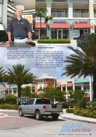 � Martin Fierstone is Global Satellite USA’s      � Global Satellite’s store front
President and CEO

  “When we deliver a TV system, we also           Martin thinks back; “In 2001 we were
deliver the complete audio and video           only able to sell one of those systems but
system at the same time”, says Martin,         in 2008 we sold 15.” During the current
“and install the complete TV and HiFi          economic crisis Martin doesn’t really see
system on the ship.”                           ���� ����������� ������� ���������� ��� �����
                                               market segment. “Business with yachts
                                               is a constant up and down”, sighs Martin.
                                               Nevertheless, 2009 did bring Global Sat-
                                               ellite sales of roughly US$ 10 million with
                                               an increase expected for 2010.




                                                                www.TELE-satellite.com — 06-07/2010 — TELE-satellite — Global Digital TV Magazine   89
 