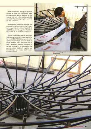 What sounds easy enough on paper is
actually a huge job, considering there
are two dishes with a diameter of 2.4
metres, four with 1.8 m and two with 1.6
m. And that’s without giving the small 60
cm dish a mention.

  Yet Siddharth hastens to add that “it is
precisely the 60 cm antenna that’s play-
ing a major role. It receives TELSTAR 18
at 138° East, even though this should not
be possible at my location – in theory.”

   After a great deal of precise alignment
Siddharth achieves 80% signal quality for
horizontal TELSTAR 18 transponders. On
vertical transponders, however, the level
hardly exceeds 20%. “Obviously this is
only a temporary solution, and I hope to
be able to use a 1.2 m antenna for that
purpose soon,” Siddharth explains and
looks forward to a more a stable recep-
tion environment.                                                � All individual segments are screwed onto the dish
                                                                 construction.




                                             www.TELE-satellite.com — 06-07/2010 — TELE-satellite — Global Digital TV Magazine   95
 