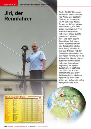 DXer REPORT                     Satelliten Enthusiast in Tschechien




Jiri, der                                                                                    In der 50.000 Einwohner
                                                                                             zählenden Stadt Jablonec

Rennfahrer
                                                                                             nad Nisou (auf deutsch:
                                                                                             Gablonz an der Neisse)
                                                                                             ist Jiri Vanek zu hause.
                                                                                             Er war vor Jahren aktiver
                                                                                             Rennfahrer - „Ich habe
                                                                                             sogar einmal den 3. Preis
                                                                                             in einem Bergrennen
                                                                                             mit einem Skoda 130RS
                                                                                             gewonnen“, erzählt
                                                                                             Jiri - und beim Begriff
                                                                                             Rennfahrer fällt einem
                                                                                             sofort Automechaniker
                                                                                             ein. Tatsächlich ist das
                                                                                             Jiri‘s Beruf, bei dem er
                                                                                             sich auf Arbeiten mit der
                                                                                             Drehbank spezialisiert hat.
                                                                                             Bei dieser Vorbildung ist es
                                                                                             kein weiter Weg zu einem
                                                                                             Satelliten-Enthusiasten
                                                                                             mit einer besonderen
                                                                                             Begabung für eigene
                                                                                             Basteleien. In Jablonec
                                                                                             nad Nisou im Norden
                                                                                             Tschechiens (das Wort
                                                                                             Jablon bedeutet übrigens
                                                                                             Apfelbaum) sieht man
                                                                                             schon von außen die vielen
                                                                                             Spiegel an Jiri‘s Haus.

� Satelliten
Enthusiast Jiri
���������������
�������������




 TELE-satellite World                              www.TELE-satellite.com/...
                                                                                             �  Jablonce nad Nisou
 Download this report in other languages from the Internet:
 Arabic           �������          www.TELE-satellite.com/TELE-satellite-1009/ara/jiri.pdf
 Indonesian       Indonesia        www.TELE-satellite.com/TELE-satellite-1009/bid/jiri.pdf
 Bulgarian        ���������        www.TELE-satellite.com/TELE-satellite-1009/bul/jiri.pdf
 Czech            �����            www.TELE-satellite.com/TELE-satellite-1009/ces/jiri.pdf
 German           Deutsch          www.TELE-satellite.com/TELE-satellite-1009/deu/jiri.pdf
 English          English          www.TELE-satellite.com/TELE-satellite-1009/eng/jiri.pdf
 Spanish          Español          www.TELE-satellite.com/TELE-satellite-1009/esp/jiri.pdf
 Farsi            � ����           www.TELE-satellite.com/TELE-satellite-1009/far/jiri.pdf
 French           Français         www.TELE-satellite.com/TELE-satellite-1009/fra/jiri.pdf
 Hebrew           �����            www.TELE-satellite.com/TELE-satellite-1009/heb/jiri.pdf
 Greek            ��������         www.TELE-satellite.com/TELE-satellite-1009/hel/jiri.pdf
 Croatian         ��������         www.TELE-satellite.com/TELE-satellite-1009/hrv/jiri.pdf
 Italian          Italiano         www.TELE-satellite.com/TELE-satellite-1009/ita/jiri.pdf
 Hungarian        ������           www.TELE-satellite.com/TELE-satellite-1009/mag/jiri.pdf
 Mandarin         ��               www.TELE-satellite.com/TELE-satellite-1009/man/jiri.pdf
 Dutch            Nederlands       www.TELE-satellite.com/TELE-satellite-1009/ned/jiri.pdf
 Polish           ������           www.TELE-satellite.com/TELE-satellite-1009/pol/jiri.pdf
 Portuguese       Português        www.TELE-satellite.com/TELE-satellite-1009/por/jiri.pdf
 Romanian         ������           www.TELE-satellite.com/TELE-satellite-1009/rom/jiri.pdf
 Russian          �������          www.TELE-satellite.com/TELE-satellite-1009/rus/jiri.pdf
 Swedish          �������          www.TELE-satellite.com/TELE-satellite-1009/sve/jiri.pdf
 Turkish          ������           www.TELE-satellite.com/TELE-satellite-1009/tur/jiri.pdf
                               Available online starting from ������������



102 TELE-satellite — Global Digital TV Magazine — 08-09/2010 — www.TELE-satellite.com
 