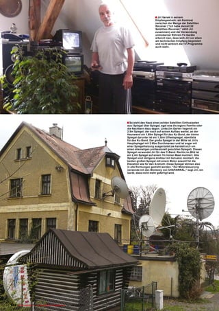 � Jiri Vanek in seinem
                                                                                                              Empfangsshack: am Kontrast
                                                                                                              zwischen der Menge der Satelliten
                                                                                                              Receiver (“Ich habe derzeit 20
                                                                                                              Satelliten-Receiver,” zählt Jiri
                                                                                                              zusammen) und der Verwendung
                                                                                                              unmoderner Röhren-TV-Geräte
                                                                                                              erkennt man, dass sich Jiri vor allem
                                                                                                              am technischen Empfang begeistert
                                                                                                              und nicht wirklich die TV-Programme
                                                                                                              auch sieht.




                                                                                        � So sieht das Haus eines echten Satelliten Enthusiasten
                                                                                        aus: Spiegel über Spiegel, egal was die eigene Familie oder
                                                                                        die Nachbarn dazu sagen. Links (im Garten liegend) ein
                                                                                        2.5m Spiegel, der noch auf seinen Aufbau wartet, an der
                                                                                        Hauswand ein 1.80m Spiegel für das Ku-Band, der kleine
                                                                                        Spiegel darunter ist ein 1.30m Offsetspiegel, ebenfalls
                                                                                        für das Ku-Band. Der große Spiegel in der Mitte ist Jiri’s
                                                                                        Hauptspiegel mit 2.60m Durchmesser und ist sogar mit
                                                                                        einer Spiegelheizung ausgerüstet (es handelt sich um
                                                                                        einen ehemaligen professionell genutzten Spiegel). Diesen
                                                                                        Spiegel verwendet Jiri für das C-Band. Rechts im Bild ist
                                                                                        ein 2,4m Spiegel auf einem 7m hohen Mast montiert. Alle
                                                                                        Spiegel sind übrigens drehbar mit Actuator montiert, die
                                                                                        beiden großen Spiegel mit einem Motor sowohl für die
                                                                                        Elevation wie für den Azimuth. Diese Spiegel können also
                                                                                        in alle Richtungen gedreht werden. “Zur Motorsteuerung
                                                                                        verwende ich den Monterey von CHAPARRAL,” sagt Jiri, ein
                                                                                        Gerät, dass nicht mehr gefertigt wird.




104 TELE-satellite — Global Digital TV Magazine — 08-09/2010 — www.TELE-satellite.com
 