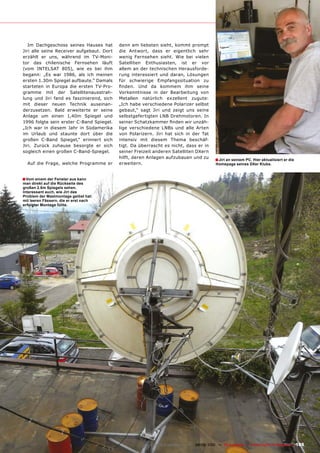 Im Dachgeschoss seines Hauses hat       denn am liebsten sieht, kommt prompt
Jiri alle seine Receiver aufgebaut. Dort   die Antwort, dass er eigentlich sehr
erzählt er uns, während im TV-Moni-        wenig Fernsehen sieht. Wie bei vielen
tor das chilenische Fernsehen läuft        Satelliten Enthusiasten, ist er vor
(vom INTELSAT 805), wie es bei ihm         allem an der technischen Herausforde-
begann: „Es war 1986, als ich meinen       rung interessiert und daran, Lösungen
ersten 1.30m Spiegel aufbaute.“ Damals     für schwierige Empfangssituation zu
starteten in Europa die ersten TV-Pro-     ������� ���� ��� ������� ���� ������
gramme mit der Satellitenausstrah-         Vorkenntnisse in der Bearbeitung von
lung und Jiri fand es faszinierend, sich   Metallen natürlich exzellent zugute:
mit dieser neuen Technik auseinan-         „Ich habe verschiedene Polarizer selbst
derzusetzen. Bald erweiterte er seine      gebaut,“ sagt Jiri und zeigt uns seine
Anlage um einen 1,40m Spiegel und          selbstgefertigten LNB Drehmotoren. In
1996 folgte sein erster C-Band Spiegel.    �����������������������������������-
„Ich war in diesem Jahr in Südamerika      lige verschiedene LNBs und alle Arten
im Urlaub und staunte dort über die        von Polarizern. Jiri hat sich in der Tat
großen C-Band Spiegel,“ erinnert sich      intensiv mit diesem Thema beschäf-
Jiri. Zurück zuhause besorgte er sich      tigt. Da überrascht es nicht, dass er in
sogleich einen großen C-Band-Spiegel.      seiner Freizeit anderen Satelliten DXern
                                           hilft, deren Anlagen aufzubauen und zu
                                                                                             � Jiri an seinem PC. Hier aktualisiert er die
  Auf die Frage, welche Programme er       erweitern.                                        Homepage seines DXer Klubs.



� Vom einem der Fenster aus kann
man direkt auf die Rückseite des
großen 2.6m Spiegels sehen.
Interessant auch, wie Jiri das
Problem der Mastmontage gelöst hat:
mit leeren Fässern, die er erst nach
erfolgter Montage füllte.




                                                        www.TELE-satellite.com — 08-09/2010 — TELE-satellite — Global Digital TV Magazine    105
 