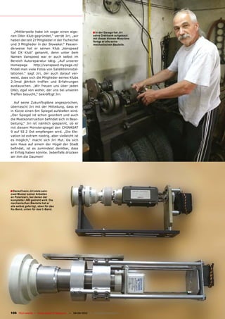 „Mittlerweile habe ich sogar einen eige-                      � In der Garage hat Jiri
nen DXer Klub gegründet,“ verrät Jiri, „wir                     seine Drehbank aufgebaut:
                                                                mit dieser kleinen Maschine
haben derzeit 27 Mitglieder in der Tschechei                    fertigt er alle seine
und 3 Mitglieder in der Slowakei.“ Passen-                      mechanischen Bauteile.
derweise hat er seinen Klub „Vanspeed
Sat DX Klub“ genannt, denn unter dem
Namen Vanspeed war er auch selbst im
Bereich Autoreparatur tätig. „Auf unserer
Homepage       http://vanspeed.mypage.cz/
������������������������������������������-
lationen.“ sagt Jiri, der auch darauf ver-
weist, dass sich die Mitglieder seines Klubs
2-3mal jährlich treffen und Erfahrungen
austauschen. „Wir freuen uns über jeden
DXer, egal von woher, der uns bei unseren
Treffen besucht,“ bekräftigt Jiri.

  Auf seine Zukunftspläne angesprochen,
überrascht Jiri mit der Mitteilung, dass er
in Kürze einen 6m Spiegel aufstellen wird.
„Der Spiegel ist schon geordert und auch
�����������������������������������������-
beitung.“ Jiri ist nämlich gespannt, ob er
mit diesem Monsterspiegel den CHINASAT
9 auf 92.2 Ost empfangen wird. „Die Ele-
vation ist extrem niedrig, aber vielleicht ist
es möglich,“ macht sich Jiri Mut. Da sich
sein Haus auf einem der Hügel der Stadt
��������� ���� ��� ���������� ��������� �����
er Erfolg haben könnte. Jedenfalls drücken
wir ihm die Daumen!




� Darauf kann Jiri stolz sein:
zwei Muster seiner Arbeiten
an Polarizern, bei denen der
komplette LNB gedreht wird. Die
mechanischen Bauteile hat er
alle selbst gefertigt, oben für das
Ku-Band, unten für das C-Band.




106 TELE-satellite — Global Digital TV Magazine — 08-09/2010 — www.TELE-satellite.com
 