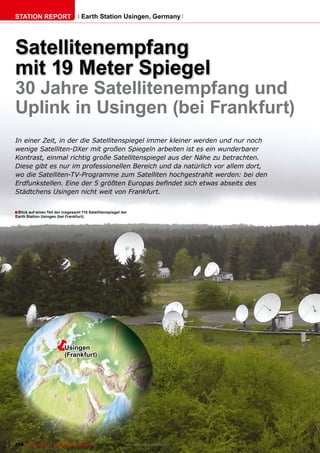 STATION REPORT                      Earth Station Usingen, Germany




Satellitenempfang
mit 19 Meter Spiegel
30 Jahre Satellitenempfang und
Uplink in Usingen (bei Frankfurt)
In einer Zeit, in der die Satellitenspiegel immer kleiner werden und nur noch
wenige Satelliten-DXer mit großen Spiegeln arbeiten ist es ein wunderbarer
Kontrast, einmal richtig große Satellitenspiegel aus der Nähe zu betrachten.
Diese gibt es nur im professionellen Bereich und da natürlich vor allem dort,
wo die Satelliten-TV-Programme zum Satelliten hochgestrahlt werden: bei den
��������������������������������������������������������������������������
Städtchens Usingen nicht weit von Frankfurt.


� Blick auf einen Teil der insgesamt 110 Satellitenspiegel der
Earth Station Usingen (bei Frankfurt).




                   �       Usingen
                           (Frankfurt)




108 TELE-satellite — Global Digital TV Magazine — 08-09/2010 — www.TELE-satellite.com
 